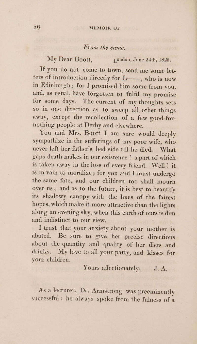 From the same. My Dear Boott, pondon, June 24th, 1825. If you do not come to town, send me some let- ters of introduction directly for L——, who is now in Edinburgh; for I promised him some from you, and, as usual, have forgotten to fulfil my promise for some days. The current of my thoughts sets so in one direction as to sweep all other things away, except the recollection of a few good-for- nothing people at Derby and elsewhere. You and Mrs. Boott I am sure would deeply sympathize in the sufferings of my poor wife, who never left her father’s bed-side till he died. What gaps death makes in our existence ! a part of which is taken away in the loss of every friend. Well! it is in vain to moralize ; for you and I must undergo the same fate, and our children too shall mourn over us; and as to the future, it is best to beautify its shadowy canopy with the hues of the fairest hopes, which make it more attractive than the lights along an evening sky, when this earth of ours is dim and indistinct to our view. I trust that your anxiety about your mother is abated. Be sure to give her precise directions about the quantity and quality of her diets and drinks. My love to all your party, and kisses for your children. Yours affectionately, JuA, As a lecturer, Dr. Armstrong was preeminently successful : he always spoke from the fulness of a