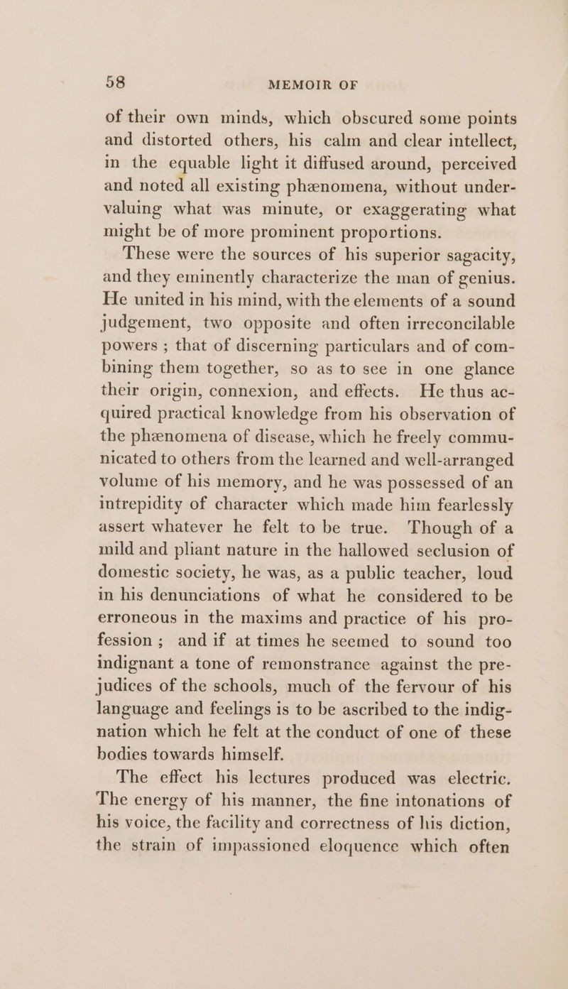 of their own minds, which obscured some points and distorted others, his calm and clear intellect, in the equable light it diffused around, perceived and noted all existing phenomena, without under- valuing what was minute, or exaggerating what might be of more prominent proportions. These were the sources of his superior sagacity, and they eminently characterize the man of genius. He united in his mind, with the elements of a sound judgement, two opposite and often irreconcilable powers ; that of discerning particulars and of com- bining them together, so as to see in one glance their origin, connexion, and effects. He thus ac- quired practical knowledge from his observation of the phenomena of disease, which he freely commu- nicated to others from the learned and well-arranged volume of his memory, and he was possessed of an intrepidity of character which made him fearlessly assert whatever he felt to be true. Though of a mild and pliant nature in the hallowed seclusion of domestic society, he was, as a public teacher, loud in his denunciations of what he considered to be erroneous in the maxims and practice of his pro- fession; andif at times he seemed to sound too indignant a tone of remonstrance against the pre- judices of the schools, much of the fervour of his language and feelings is to be ascribed to the indig- nation which he felt at the conduct of one of these bodies towards himself. The effect his lectures produced was electric. The energy of his manner, the fine intonations of his voice, the facility and correctness of his diction, the strain of impassioned eloquence which often