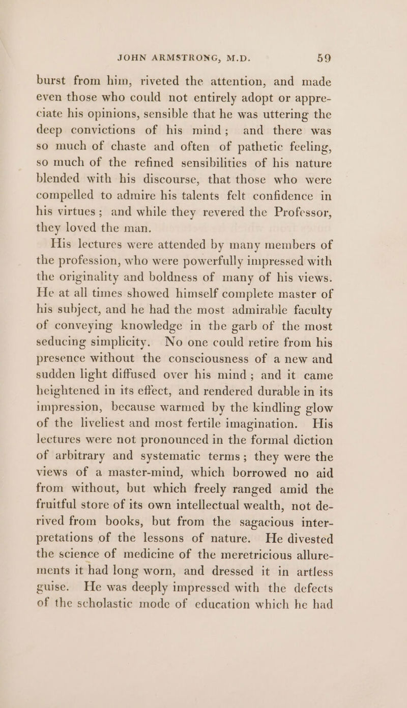 burst from him, riveted the attention, and made even those who could not entirely adopt or appre- ciate his opinions, sensible that he was uttering the deep convictions of his mind; and there was so much of chaste and often of pathetic feeling, so much of the refined sensibilities of his nature blended with his discourse, that those who were compelled to admire his talents felt confidence in his virtues; and while they revered the Professor, they loved the man. His lectures were attended by many members of the profession, who were powerfully impressed with the originality and boldness of many of his views. He at all times showed himself complete master of his subject, and he had the most admirable faculty of conveying knowledge in the garb of the most seducing simplicity. No one could retire from his presence without the consciousness of a new and sudden light diffused over his mind; and it came heightened in its effect, and rendered durable in its impression, because warmed by the kindling glow of the liveliest and most fertile imagination. His lectures were not pronounced in the formal diction of arbitrary and systematic terms ; they were the views of a master-mind, which borrowed no aid from without, but which freely ranged amid the fruitful store of its own intellectual wealth, not de- rived from books, but from the sagacious inter- pretations of the lessons of nature. He divested the science of medicine of the meretricious allure- ments it had long worn, and dressed it in artless guise. He was deeply impressed with the defects of the scholastic mode of education which he had
