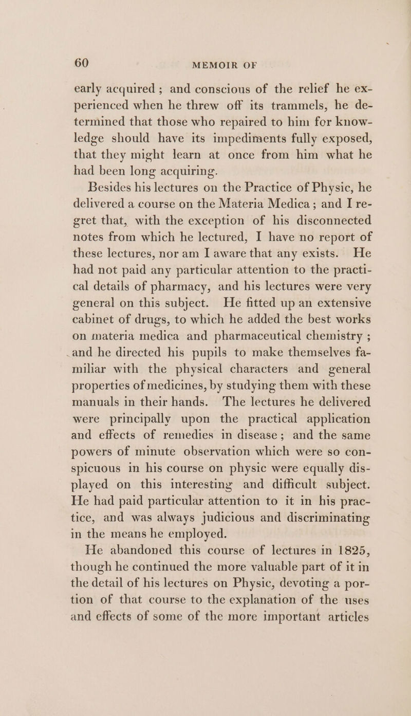 early acquired ; and conscious of the relief he ex- perienced when he threw off its trammels, he de- termined that those who repaired to him for know- ledge should have its impediments fully exposed, that they might learn at once from him what he had been long acquiring. Besides his lectures on the Practice of Physic, he delivered a course on the Materia Medica; and I re- gret that, with the exception of his disconnected notes from which he lectured, I have no report of these lectures, nor am I aware that any exists. He had not paid any particular attention to the practi- cal details of pharmacy, and his lectures were very general on this subject. He fitted up an extensive cabinet of drugs, to which he added the best works on materia medica and pharmaceutical chemistry ; _and he directed his pupils to make themselves fa- miliar with the physical characters and general properties of medicines, by studying them with these manuals in their hands. The lectures he delivered were principally upon the practical application and effects of remedies in disease; and the same powers of minute observation which were so con- spicuous in his course on physic were equally dis- played on this interesting and difficult subject. He had paid particular attention to it in his prac- tice, and was always judicious and discriminating in the means he employed. He abandoned this course of lectures in 1825, though he continued the more valuable part of it in the detail of his lectures on Physic, devoting a por- tion of that course to the explanation of the uses and effects of some of the more important articles