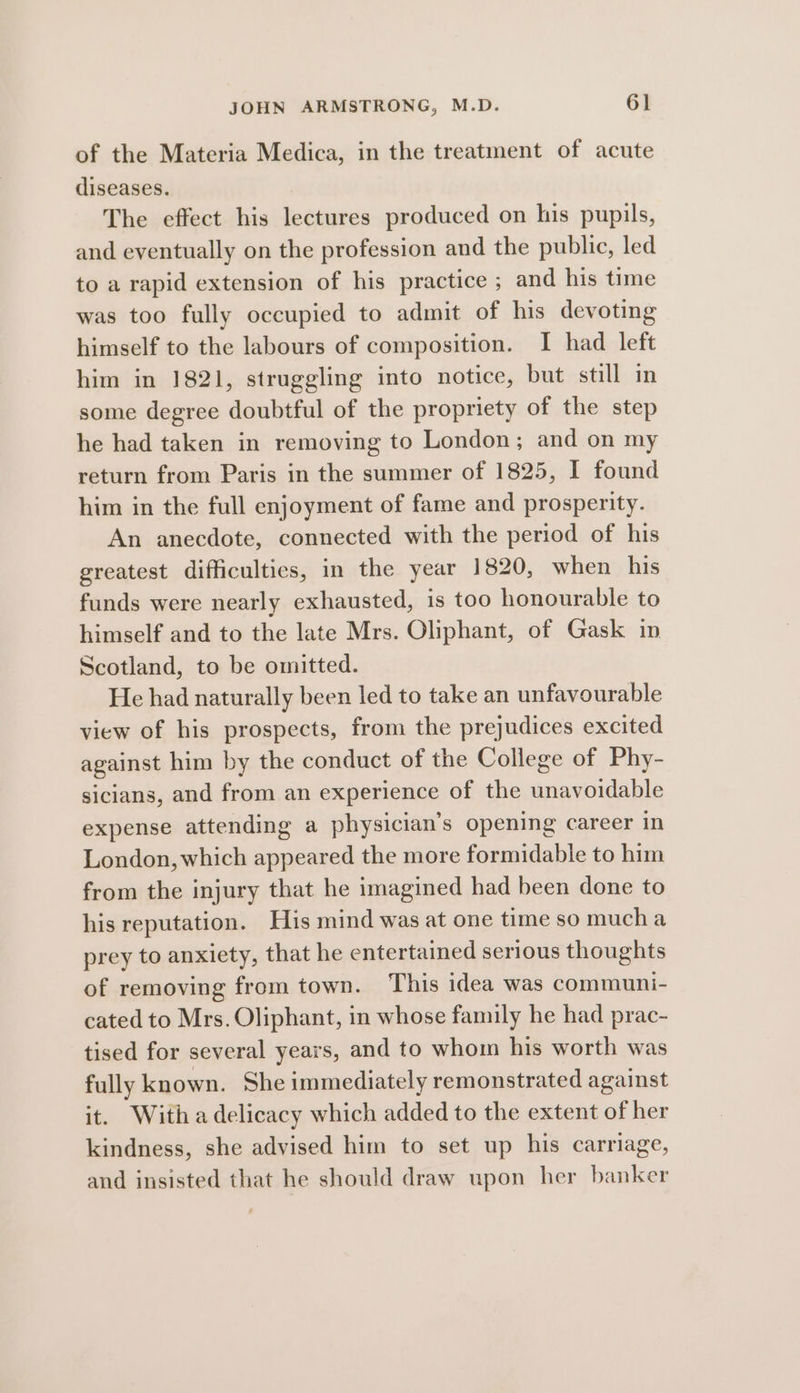 of the Materia Medica, in the treatment of acute diseases. The effect his lectures produced on his pupils, and eventually on the profession and the public, led to a rapid extension of his practice ; and his time was too fully occupied to admit of his devoting himself to the labours of composition. I had left him in 1821, struggling into notice, but still in some degree doubtful of the propriety of the step he had taken in removing to London; and on my return from Paris in the summer of 1825, I found him in the full enjoyment of fame and prosperity. An anecdote, connected with the period of his greatest difficulties, in the year 1820, when his funds were nearly exhausted, is too honourable to himself and to the late Mrs. Oliphant, of Gask in Scotland, to be omitted. He had naturally been led to take an unfavourable view of his prospects, from the prejudices excited against him by the conduct of the College of Phy- sicians, and from an experience of the unavoidable expense attending a physician’s opening career in London, which appeared the more formidable to him from the injury that he imagined had been done to his reputation. His mind was at one time so mucha prey to anxiety, that he entertained serious thoughts of removing from town. This idea was communi- cated to Mrs. Oliphant, in whose family he had prac- tised for several years, and to whom his worth was fully known. She immediately remonstrated against it. With a delicacy which added to the extent of her kindness, she advised him to set up his carriage, and insisted that he should draw upon her banker