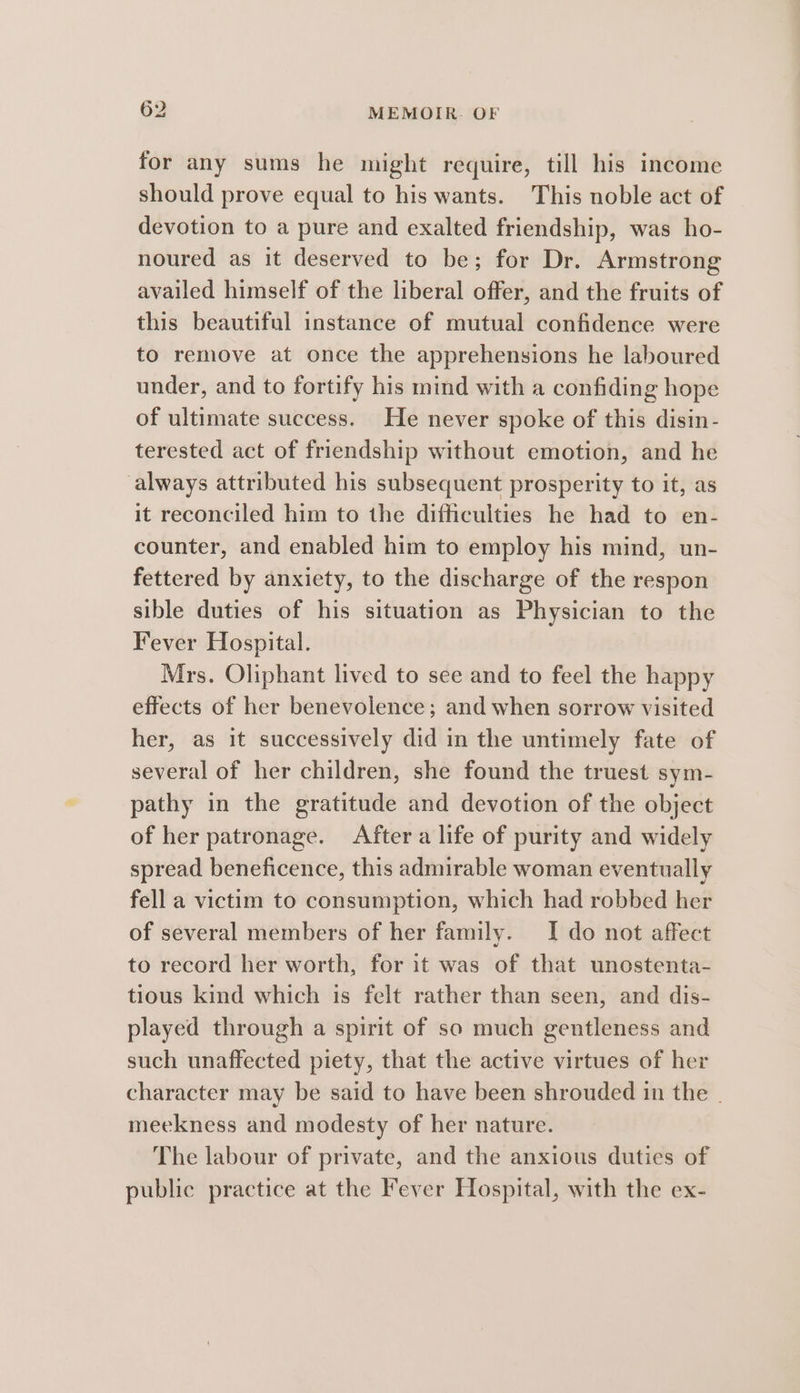 for any sums he might require, till his income should prove equal to his wants. This noble act of devotion to a pure and exalted friendship, was ho- noured as it deserved to be; for Dr. Armstrong availed himself of the liberal offer, and the fruits of this beautiful instance of mutual confidence were to remove at once the apprehensions he laboured under, and to fortify his mind with a confiding hope of ultimate success. He never spoke of this disin- terested act of friendship without emotion, and he always attributed his subsequent prosperity to it, as it reconciled him to the difficulties he had to en- counter, and enabled him to employ his mind, un- fettered by anxiety, to the discharge of the respon sible duties of his situation as Physician to the Fever Hospital. Mrs. Oliphant lived to see and to feel the happy effects of her benevolence; and when sorrow visited her, as it successively did in the untimely fate of several of her children, she found the truest sym- pathy in the gratitude and devotion of the object of her patronage. After a life of purity and widely spread beneficence, this admirable woman eventually fell a victim to consumption, which had robbed her of several members of her family. I do not affect to record her worth, for it was of that unostenta- tious kind which is felt rather than seen, and dis- played through a spirit of so much gentleness and such unaffected piety, that the active virtues of her character may be said to have been shrouded in the . meekness and modesty of her nature. The labour of private, and the anxious duties of public practice at the Fever Hospital, with the ex-