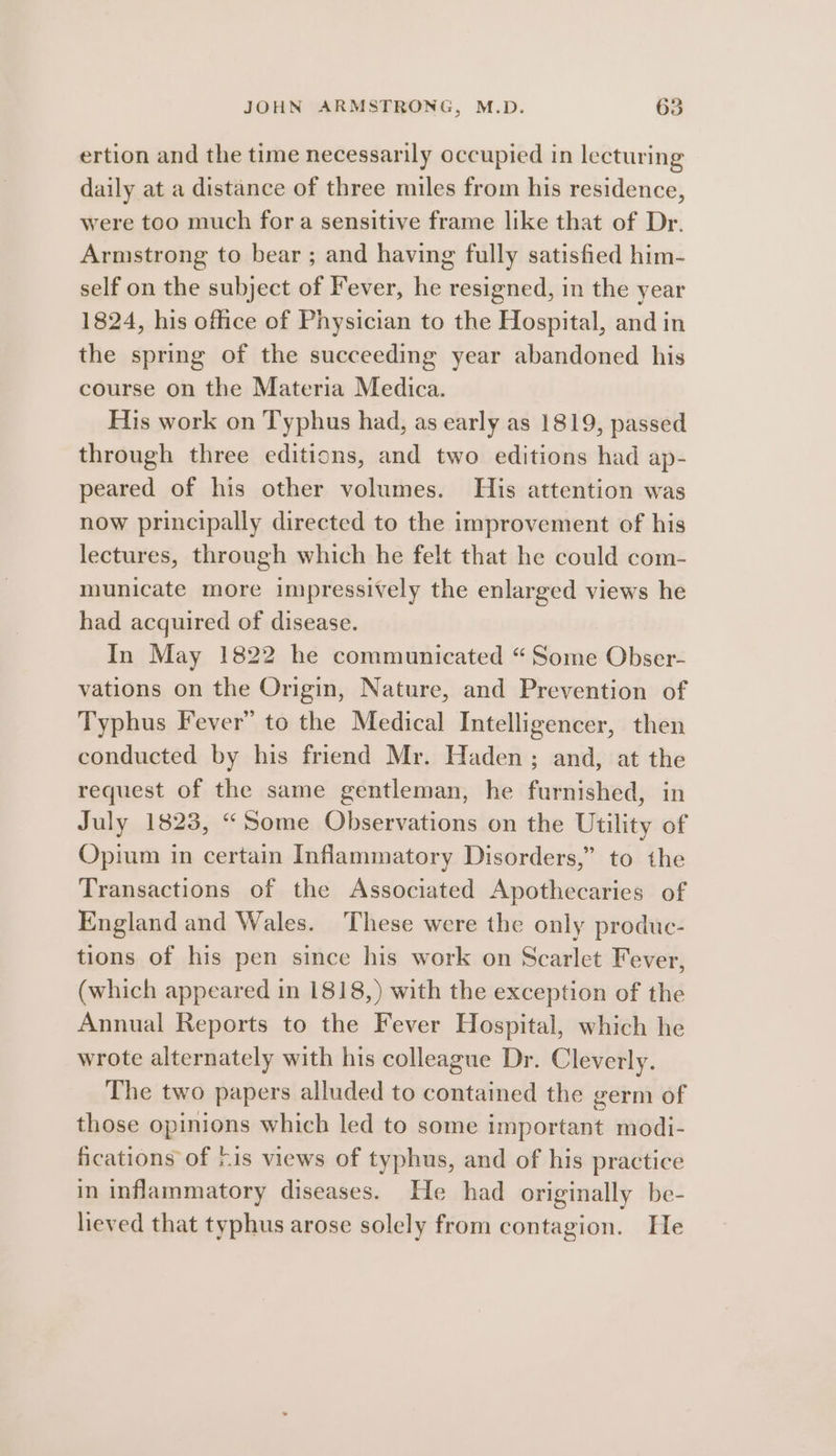 ertion and the time necessarily occupied in lecturing daily at a distance of three miles from his residence, were too much fora sensitive frame like that of Dr. Armstrong to bear ; and having fully satisfied him- self on the subject of Fever, he resigned, in the year 1824, his office of Physician to the Hospital, and in the spring of the succeeding year abandoned his course on the Materia Medica. His work on Typhus had, as early as 1819, passed through three editions, and two editions had ap- peared of his other volumes. His attention was now principally directed to the improvement of his lectures, through which he felt that he could com- municate more impressively the enlarged views he had acquired of disease. In May 1822 he communicated “Some Obser- vations on the Origin, Nature, and Prevention of Typhus Fever” to the Medical Intelligencer, then conducted by his friend Mr. Haden; and, at the request of the same gentleman, he furnished, in July 1823, “Some Observations on the Utility of Opium in certain Inflammatory Disorders,” to the Transactions of the Associated Apothecaries of England and Wales. These were the only produe- tions of his pen since his work on Scarlet Fever, (which appeared in 1818,) with the exception of the Annual Reports to the Fever Hospital, which he wrote alternately with his colleague Dr. Cleverly. The two papers alluded to contained the germ of those opinions which led to some important modi- fications of /is views of typhus, and of his practice in inflammatory diseases. He had originally be- lieved that typhus arose solely from contagion. He