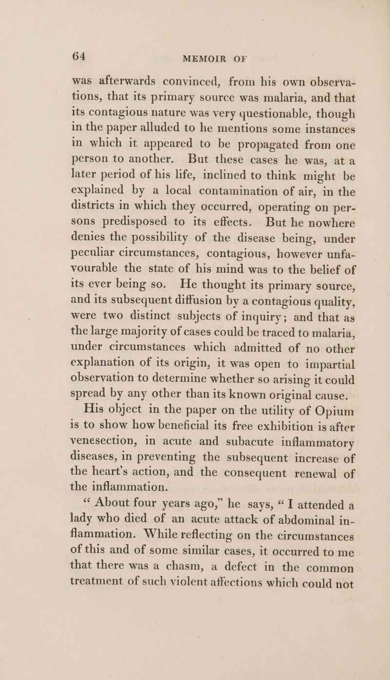 was afterwards convinced, from his own observa- tions, that its primary source was malaria, and that its contagious nature was very questionable, though in the paper alluded to he mentions some instances in which it appeared to be propagated from one person to another. But these cases he was, at a later period of his life, inclined to think might be explained by a local contamination of air, in the districts in which they occurred, operating on per- sons predisposed to its effects. But he nowhere denies the possibility of the disease being, under peculiar circumstances, contagious, however unfa- vourable the state of his mind was to the belief of its ever being so. He thought its primary source, and its subsequent diffusion by a contagious quality, were two distinct subjects of inquiry; and that as the large majority of cases could be traced to malaria, under circumstances which admitted of no other explanation of its origin, it was open to impartial observation to determine whether so arising it could spread by any other than its known original cause. His object in the paper on the utility of Opium is to show how beneficial its free exhibition is after venesection, in acute and subacute inflammatory diseases, in preventing the subsequent increase of the heart’s action, and the consequent renewal of the inflammation. “‘ About four years ago,” he says, “I attended a lady who died of an acute attack of abdominal in- flammation. While reflecting on the circumstances of this and of some similar cases, it occurred to me that there was a chasm, a defect in the common treatment of such violent affections which could not
