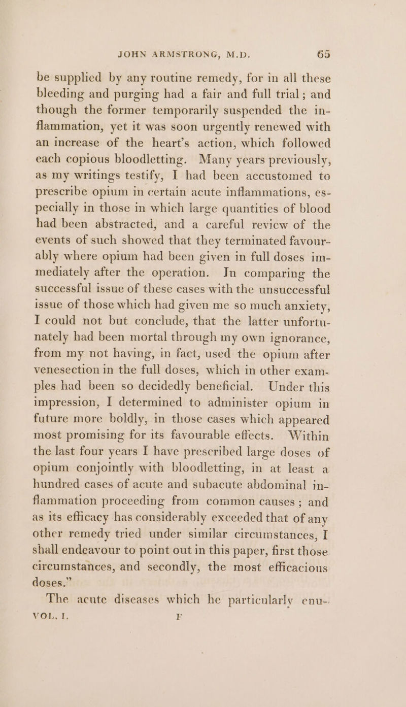 be supplied by any routine remedy, for in all these bleeding and purging had a fair and full trial; and though the former temporarily suspended the in- flammation, yet it was soon urgently renewed with an increase of the heart’s action, which followed each copious bloodletting. Many years previously, as my writings testify, I had been accustomed to prescribe opium in certain acute inflammations, es- pecially in those in which large quantities of blood had been abstracted, and a careful review of the events of such showed that they terminated favour- ably where opium had been given in full doses im- mediately after the operation. Jn comparing the successful issue of these cases with the unsuccessful issue of those which had given me so much anxiety, I could not but conclude, that the latter unfortu- nately had been mortal through my own ignorance, from my not having, in fact, used the opium after venesection in the full doses, which in other exam- ples had been so decidedly beneficial. Under this impression, I determined to administer opium in future more boldly, in those cases which appeared most promising for its favourable effects. Within the last four years I have prescribed large doses of opium conjointly with bloodletting, in at least a hundred cases of acute and subacute abdominal in- flammation proceeding from common causes; and as its efficacy has considerably exceeded that of any other remedy tried under similar circumstances, I shall endeavour to point out in this paper, first those circumstances, and secondly, the most efficacious doses.” The acute diseases which he particularly enu- VOL, I, F