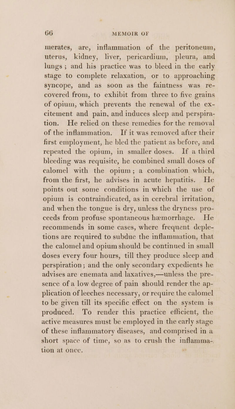 merates, are, inflammation of the peritoneum, uterus, kidney, liver, pericardium, pleura, and lungs ; and his practice was to bleed in the early stage to complete relaxation, or to approaching syncope, and ag soon as the faintness was re- covered from, to exhibit from three to five grains of opium, which prevents the renewal of the ex- citement and pain, and induces sleep and perspira- tion. He relied on these remedies for the removal of the inflammation. If it was removed after their first employment, he bled the patient as before, and repeated the opium, in smaller doses. If a third bleeding was requisite, he combined small doses of calomel with the opium; a combination which, from the first, he advises in acute hepatitis. He points out some conditions in which the use of opium is contraindicated, as in cerebral irritation, and when the tongue is dry, unless the dryness pro- ceeds from profuse spontaneous hemorrhage. He recommends in some cases, where frequent deple- tions are required to subdue the inflammation, that the calomel and opium should be continued in small doses every four hours, till they produce sleep and perspiration ; and the only secondary expedients he advises are enemata and laxatives,—unless the pre- sence of a low degree of pain should render the ap- plication of leeches necessary, or require the calomel to be given till its specific effect on the system is produced. To render this practice efficient, the active measures must be employed in the early stage of these inflammatory diseases, and comprised in a short space of time, so as to crush the inflamma- tion at once.