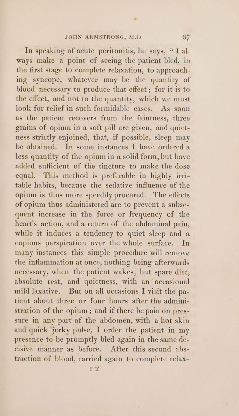In speaking of acute peritonitis, he says, “I al- ways make a point of seeing the patient bled, in the first stage to complete relaxation, to approach- ing syncope, whatever may be the quantity of blood necessary to produce that effect; for it is to the effect, and not to the quantity, which we must look for relief in such formidable cases. As soon as the patient recovers from the faintness, three grains of opium in a soft pill are given, and quiet- ness strictly enjoined, that, if possible, sleep may be obtained. In some instances I have ordered a less quantity of the opium in a solid form, but have added sufficient of the tincture to make the dose equal. This method is preferable in highly irri- table habits, because the sedative influence of the opium is thus more speedily procured. The effects of opium thus administered are to prevent a subse- quent increase in the force or frequency of the heart’s action, and a return of the abdominal pain, while it induces a tendency to quiet sleep and a copious perspiration over the whole surface. In many instances this simple procedure will remove the inflammation at once, nothing being afterwards necessary, when the patient wakes, but spare diet, absolute rest, and quietness, with an’ occasional mild laxative. But on all occasions I visit the pa- tient about three or four hours after the admini- stration of the opium; and if there be pain on pres- sure in any part of the abdomen, with a hot skin and quick jerky pulse, I order the patient in my presence to be promptly bled again in the same de- cisive manner as before. After this second abs- traction of blood, carried again to complete relax- EZ