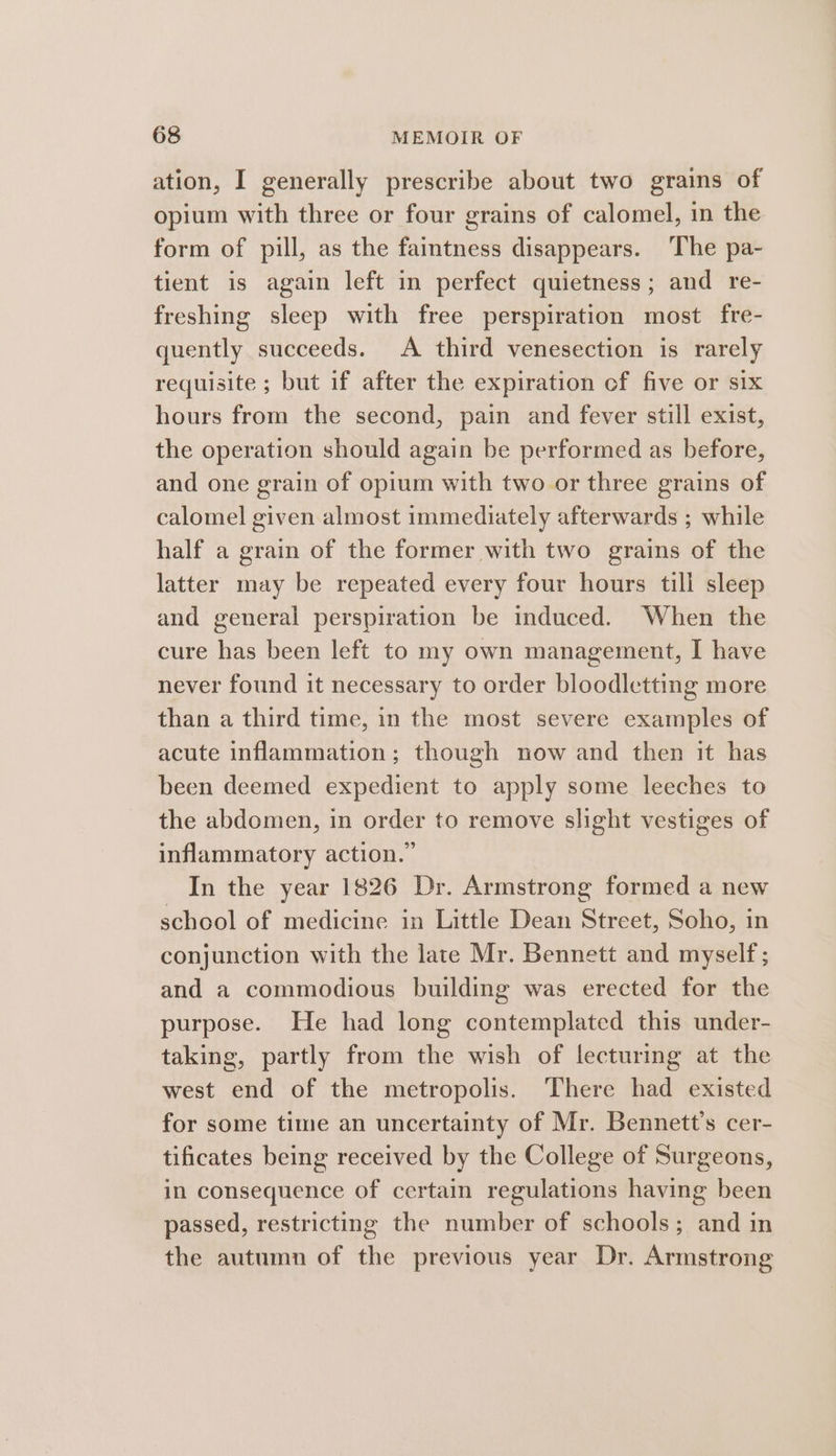 ation, I generally prescribe about two grains of opium with three or four grains of calomel, in the form of pill, as the faintness disappears. The pa- tient is again left in perfect quietness; and re- freshing sleep with free perspiration most fre- quently succeeds. A third venesection is rarely requisite ; but if after the expiration ef five or Six hours from the second, pain and fever still exist, the operation should again be performed as before, and one grain of opium with two or three grains of calomel given almost immediately afterwards ; while half a grain of the former with two grains of the latter may be repeated every four hours till sleep and general perspiration be induced. When the cure has been left to my own management, I have never found it necessary to order bloodletting more than a third time, in the most severe examples of acute inflammation; though now and then it has been deemed expedient to apply some leeches to the abdomen, in order to remove slight vestiges of inflammatory action.” In the year 1826 Dr. Armstrong formed a new school of medicine in Little Dean Street, Soho, in conjunction with the late Mr. Bennett and myself; and a commodious building was erected for the purpose. He had long contemplated this under- taking, partly from the wish of lecturing at the west end of the metropolis. There had existed for some time an uncertainty of Mr. Bennett’s cer- tificates being received by the College of Surgeons, in consequence of certain regulations having been passed, restricting the number of schools; and in the autumn of the previous year Dr. Armstrong