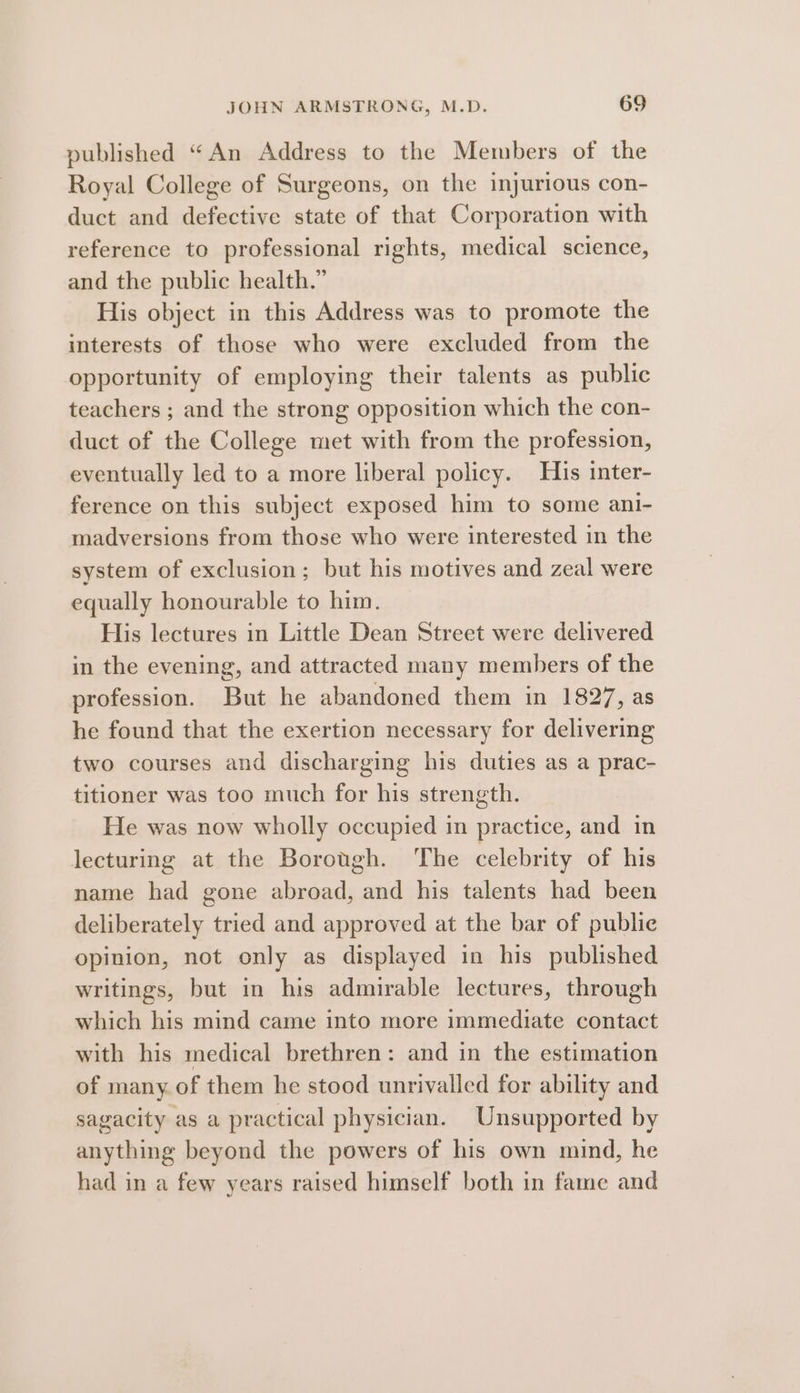 published “An Address to the Members of the Royal College of Surgeons, on the injurious con- duct and defective state of that Corporation with reference to professional rights, medical science, and the public health.” His object in this Address was to promote the interests of those who were excluded from the opportunity of employing their talents as public teachers ; and the strong opposition which the con- duct of the College met with from the profession, eventually led to a more liberal policy. His inter- ference on this subject exposed him to some ani- madversions from those who were interested in the system of exclusion; but his motives and zeal were equally honourable to him. His lectures in Little Dean Street were delivered in the evening, and attracted many members of the profession. But he abandoned them in 1827, as he found that the exertion necessary for delivering two courses and discharging his duties as a prac- titioner was too much for his strength. He was now wholly occupied in practice, and in lecturing at the Borough. The celebrity of his name had gone abroad, and his talents had been deliberately tried and approved at the bar of publie opinion, not only as displayed in his published writings, but in his admirable lectures, through which his mind came into more immediate contact with his medical brethren: and in the estimation of many. of them he stood unrivalled for ability and sagacity as a practical physician. Unsupported by anything beyond the powers of his own mind, he had in a few years raised himself both in fame and