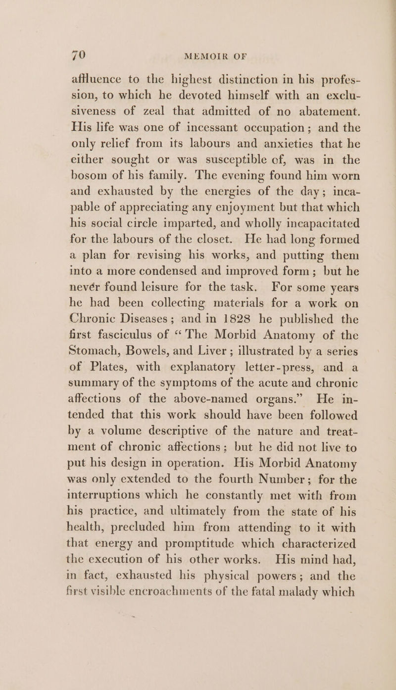 affluence to the highest distinction in his profes- sion, to which he devoted himself with an exclu- siveness of zeal that admitted of no abatement. His life was one of incessant occupation; and the only relief from its labours and anxieties that he either sought or was susceptible of, was in the bosom of his family. The evening found him worn and exhausted by the energies of the day; inca- pable of appreciating any enjoyment but that which his social circle imparted, and wholly incapacitated for the labours of the closet. He had long formed a plan for revising his works, and putting them into a more condensed and improved form; but he nevér found leisure for the task. For some years he had been collecting materials for a work on Chronic Diseases; and in 1828 he published the frst fasciculus of “The Morbid Anatomy of the Stomach, Bowels, and Liver ; illustrated by a series of Plates, with explanatory letter-press, and a summary of the symptoms of the acute and chronic affections of the above-named organs.” He in- tended that this work should have been followed by a volume descriptive of the nature and treat- ment of chronic affections: but he did not live to put his design in operation. His Morbid Anatomy was only extended to the fourth Number; for the interruptions which he constantly met with from his practice, and ultimately from the state of his health, precluded him from attending to it with that energy and promptitude which characterized the execution of his other works. His mind had, in fact, exhausted his physical powers; and the first visible encroachments of the fatal malady which