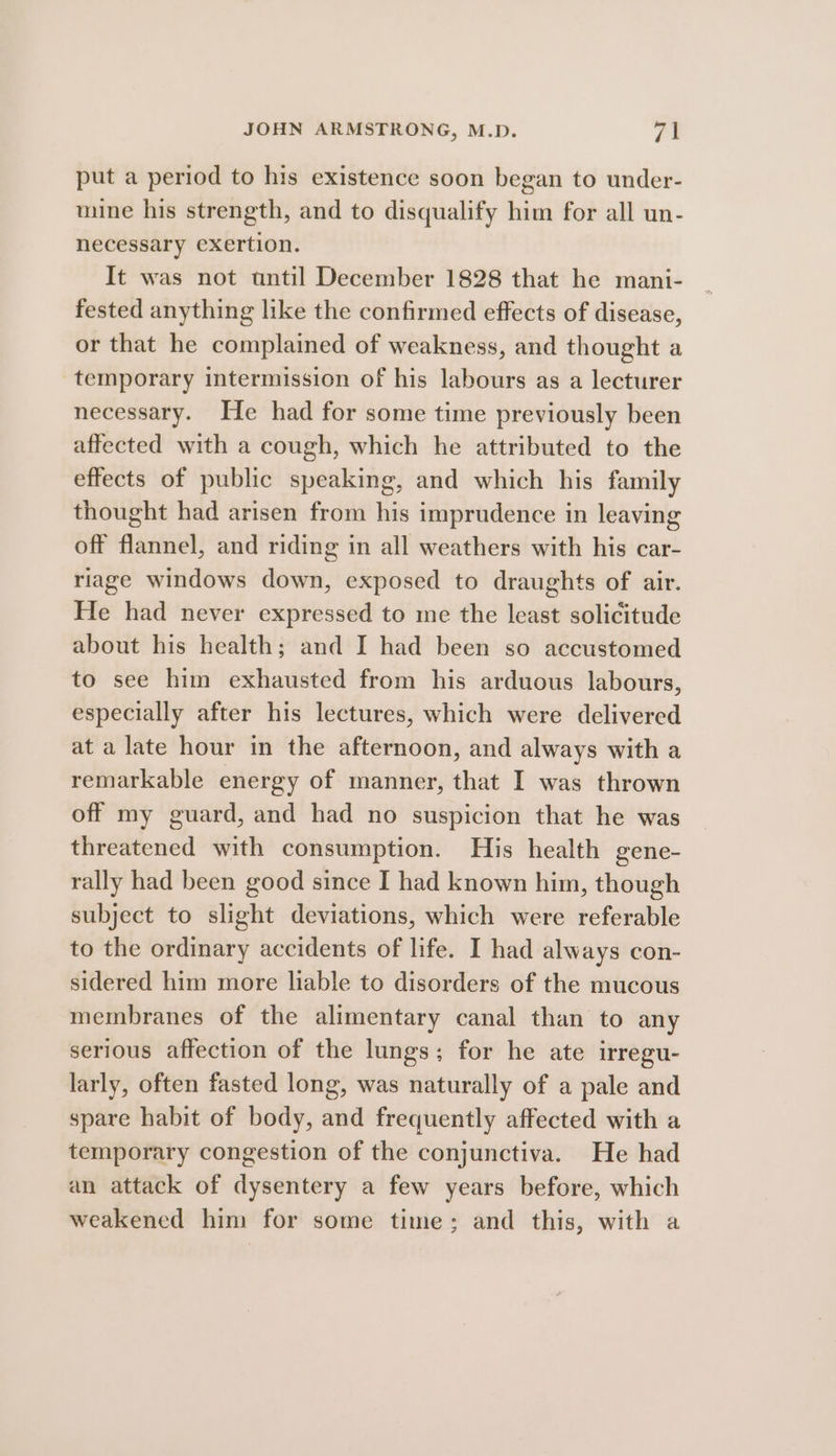 put a period to his existence soon began to under- mine his strength, and to disqualify him for all un- necessary exertion. It was not until December 1828 that he mani- fested anything like the confirmed effects of disease, or that he complained of weakness, and thought a temporary intermission of his labours as a lecturer necessary. He had for some time previously been affected with a cough, which he attributed to the effects of public speaking, and which his family thought had arisen from his imprudence in leaving off flannel, and riding in all weathers with his car- riage windows down, exposed to draughts of air. He had never expressed to me the least solicitude about his health; and I had been so accustomed to see him exhausted from his arduous labours, especially after his lectures, which were delivered at a late hour in the afternoon, and always with a remarkable energy of manner, that I was thrown off my guard, and had no suspicion that he was threatened with consumption. His health gene- rally had been good since I had known him, though subject to slight deviations, which were referable to the ordinary accidents of life. I had always con- sidered him more liable to disorders of the mucous membranes of the alimentary canal than to any serious affection of the lungs; for he ate irregu- larly, often fasted long, was naturally of a pale and spare habit of body, and frequently affected with a temporary congestion of the conjunctiva. He had an attack of dysentery a few years before, which weakened him for some time; and this, with a