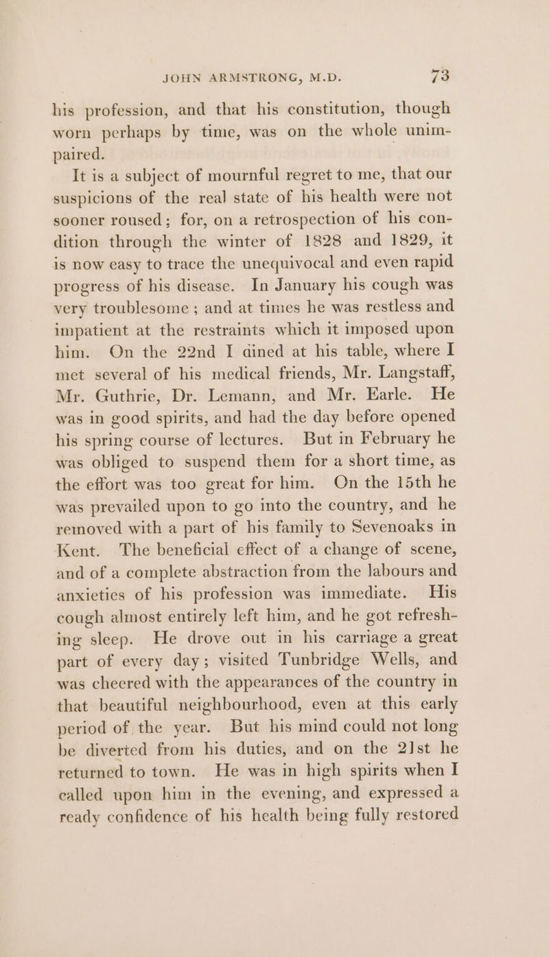 his profession, and that his constitution, though worn perhaps by time, was on the whole unim- paired. | It is a subject of mournful regret to me, that our suspicions of the real state of his health were not sooner roused; for, on a retrospection of his con- dition through the winter of 1828 and 1829, it is now easy to trace the unequivocal and even rapid progress of his disease. In January his cough was very troublesome ; and at times he was restless and impatient at the restraints which it imposed upon him. On the 22nd I dined at his table, where I met several of his medical friends, Mr. Langstaff, Mr. Guthrie, Dr. Lemann, and Mr. Earle. He was in good spirits, and had the day before opened his spring course of lectures. But in February he was obliged to suspend them for a short time, as the effort was too great for him. On the 15th he was prevailed upon to go into the country, and he removed with a part of his family to Sevenoaks in Kent. The beneficial effect of a change of scene, and of a complete abstraction from the labours and anxieties of his profession was immediate. His cough almost entirely left him, and he got refresh- ing sleep. He drove out in his carriage a great part of every day; visited Tunbridge Wells, and was cheered with the appearances of the country in that beautiful neighbourhood, even at this early period of the year. But his mind could not long be diverted from his duties, and on the 2] st he returned to town. He was in high spirits when I ealled upon him in the evening, and expressed a ready confidence of his health being fully restored