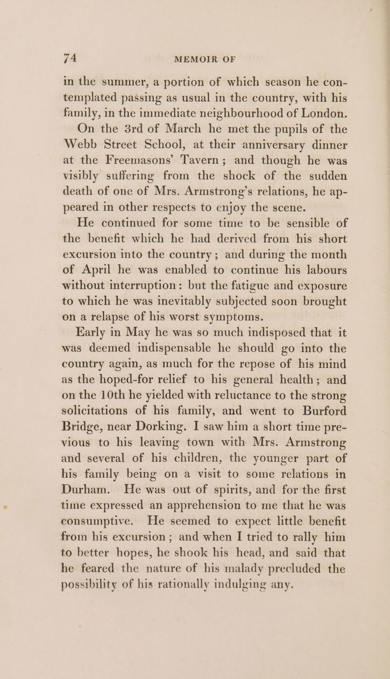 in the summer, a portion of which season he con- templated passing as usual in the country, with his family, in the immediate neighbourhood of London. On the 3rd of March he met the pupils of the Webb Street School, at their anniversary dinner at the Freemasons’ Tavern; and though he was visibly suffering from the shock of the sudden death of one of Mrs. Armstrong’s relations, he ap- peared in other respects to enjoy the scene. He continued for some time to be sensible of the benefit which he had derived from his short excursion into the country; and during the month of April he was enabled to continue his labours without interruption: but the fatigue and exposure to which he was inevitably subjected soon brought on a relapse of his worst symptoms. Early in May he was so much indisposed that it was deemed indispensable he should go into the country again, as much for the repose of his mind as the hoped-for relief to his general health; and on the 10th he yielded with reluctance to the strong solicitations of his family, and went to Burford Bridge, near Dorking. I saw him a short time pre- vious to his leaving town with Mrs. Armstrong and several of his children, the younger part of his family being on a visit to some relations in Durham. He was out of spirits, and for the first time expressed an apprehension to me that he was consumptive. He seemed to expect little benefit from his excursion ; and when I tried to rally him to better hopes, he shook his head, and said that he feared the nature of his malady precluded the possibility of his rationally indulging any.