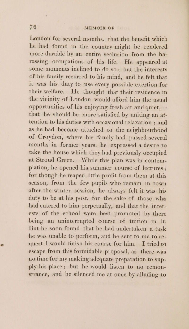 London for several months, that the benefit which he had found in the country might be rendered more durable by an entire seclusion from the ha- rassing occupations of his life. He appeared at some moments inclined to do so; but the interests of his family recurred to his mind, and he felt that it was his duty to use every possible exertion for their welfare. He thought that their residence in the vicinity of London would afford him the usual opportunities of his enjoying fresh air and quiet,— that he should be more satisfied by uniting an at- tention to his duties with occasional relaxation ; and as he had become attached to the neighbourhood of Croydon, where his family had passed several months in former years, he expressed a desire to take the house which they had previously occupied at Stroud Green. While this plan was in contem- plation, he opened his summer course of lectures ; for though he reaped little profit from them at this season, from the few pupils who remain in town after the winter session, he always felt it was his duty to be at his post, for the sake of those who had entered to him perpetually, and that the inter- ests of the school were best promoted by there being an uninterrupted course of tuition in it. But he soon found that he had undertaken a task he was unable to perform, and he sent to me to re- quest I would finish his course for him. I tried to escape from this formidable proposal, as there was no time for my making adequate preparation to sup- ply his place; but he would listen to no remon- strance, and he silenced me at once by alluding to