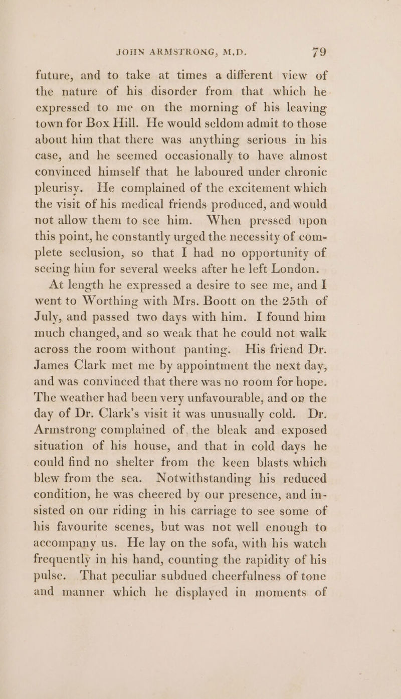 future, and to take at times a different view of the nature of his disorder from that which he expressed to me on the morning of his leaving town for Box Hill. He would seldom admit to those about him that there was anything serious in his case, and he seemed occasionally to have almost convinced himself that he laboured under chronic pleurisy. He complained of the excitement which the visit of his medical friends produced, and would not allow them to see him. When pressed upon this point, he constantly urged the necessity of com- plete seclusion, so that I had no opportunity of seeing him for several weeks after he left London. At length he expressed a desire to see me, and I went to Worthing with Mrs. Boott on the 25th of July, and passed two days with him. I found him much changed, and so weak that he could not walk across the room without panting. His friend Dr. James Clark met me by appointment the next day, and was convinced that there was no room for hope. The weather had been very unfavourable, and on the day of Dr. Clark’s visit it was unusually cold. Dr. Armstrong complained of, the bleak and exposed situation of his house, and that in cold days he could find no shelter from the keen blasts which blew from the sea. Notwithstanding his reduced condition, he was cheered by our presence, and in- sisted on our riding in his carriage to see some of his favourite scenes, but was not well enough to accompany us. He lay on the sofa, with his watch frequently in his hand, counting the rapidity of his pulse. That peculiar subdued cheerfulness of tone and manner which he displayed in moments of