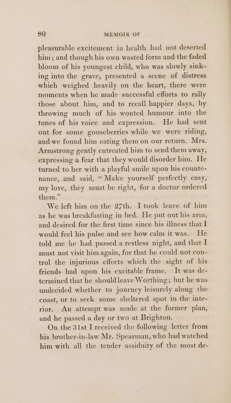 pleasurable excitement in health had not deserted him; and though his own wasted form and the faded bloom of his youngest child, who was slowly sink- ing into the grave, presented a scene of distress which weighed heavily on the heart, there were moments when he made successful efforts to rally those about him, and to recall happier days, by throwing much of his wonted humour into the tones of his voice and expression. He had sent out for some gooseberries while we were riding, and we found him eating them on our return. Mrs. Armstrong gently entreated him to send them away, expressing a fear that they would disorder him. He turned to her with a playful smile upon his counte- nance, and said, “ Make yourself perfectly easy, my love, they must be right, for a doctor ordered them.” We left him on the 27th. I took leave of him as he was breakfasting in bed. He put out his arm, and desired for the first time since his illness that I would feel his pulse and see how calm it was. He told me he had passed a restless night, and that I must not visit him again, for that he could not con- trol the injurious effects which the sight of his friends had upon his excitable frame. It was de- termined that he should leave Worthing; but he was undecided whether to journey leisurely along the coast, or to seek some sheltered spot in the inte- rior. An attempt was made at the former plan, and he passed a day or two at Brighton. On the 31st I received the following letter from his brother-in-law Mr. Spearman, who had watched him with all the tender assiduity of the most de-