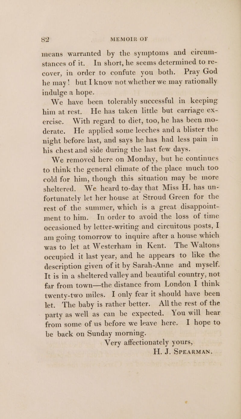 means warranted by the symptoms and circum- stances of it. In short, he seems determined to re- cover, in order to confute you both. Pray God he may! but I know not whether we may rationally indulge a hope. We have been tolerably successful in keeping him at rest. He has taken little but carriage ex- ercise. With regard to diet, too, he has been mo- derate. He applied some leeches and a blister the night before last, and says he has had less pain in his chest and side during the last few days. We removed here on Monday, but he continues to think the general climate of the place much too cold for him, though this situation may be more sheltered. We heard to-day that Miss H. has un- fortunately let her house at Stroud Green for the rest of the summer, which is a great disappoint- ment to him. In order to avoid the loss of time occasioned by letter-writing and circuitous posts, I am going tomorrow to inquire after a house which was to let at Westerham in Kent. The Waltons occupied it last year, and he appears to like the description given of it by Sarah-Anne and myself. It is in a sheltered valley and beautiful country, not far from town—the distance from London I think twenty-two miles. I only fear it should have been let. The baby is rather better. All the rest of the party as well as can be expected. You will hear from some of us before we leave here. I hope to be back on Sunday morning. Very affectionately yours, H. J. SPEARMAN.