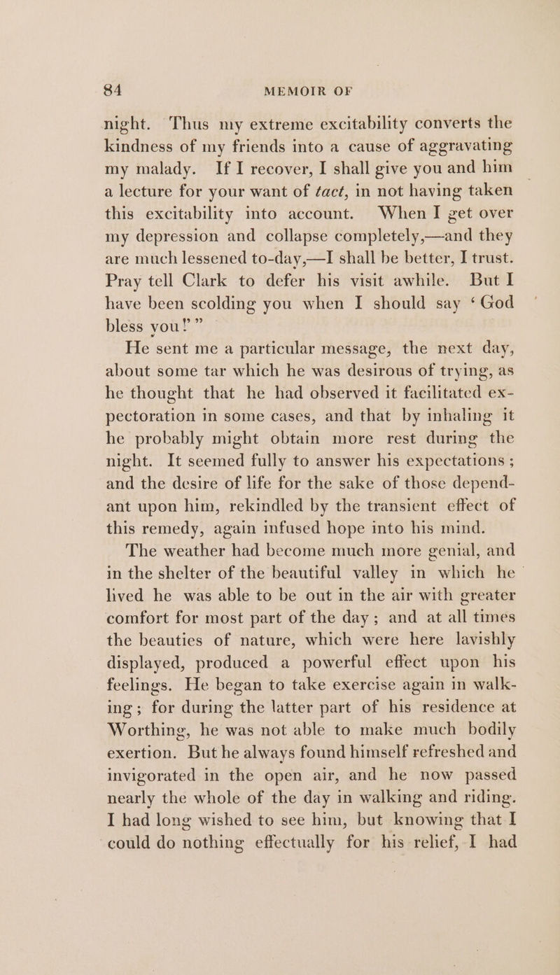 night. Thus my extreme excitability converts the kindness of my friends into a cause of aggravating my malady. If I recover, I shall give you and him a lecture for your want of ¢acé, in not having taken this excitability into account. When I get over my depression and collapse completely,—and they are much lessened to-day,—I shall be better, I trust. Pray tell Clark to defer his visit awhile. But I have been scolding you when I should say ‘ God bless you!” He sent me a particular message, the next day, about some tar which he was desirous of trying, as he thought that he had observed it facilitated ex- pectoration in some cases, and that by inhaling it he probably might obtain more rest during the night. It seemed fully to answer his expectations ; and the desire of life for the sake of those depend- ant upon him, rekindled by the transient effect of this remedy, again infused hope into his mind. The weather had become much more genial, and in the shelter of the beautiful valley in which he - lived he was able to be out in the air with greater comfort for most part of the day; and at all times the beauties of nature, which were here lavishly displayed, produced a powerful effect upon his feelings. He began to take exercise again in walk- ing; for during the latter part of his residence at Worthing, he was not able to make much _ bodily exertion. But he always found himself refreshed and invigorated in the open air, and he now passed nearly the whole of the day in walking and riding. I had long wished to see him, but knowing that I could do nothing effectually for his relief, I had