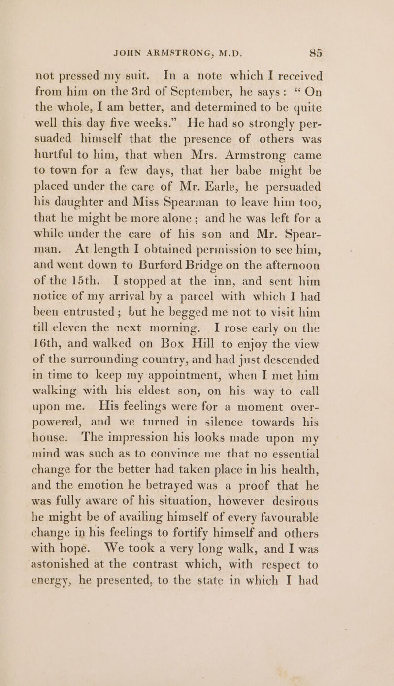 not pressed my suit. In a note which I received from him on the 3rd of September, he says: “ On the whole, I am better, and determined to be quite well this day five weeks.” He had so strongly per- suaded himself that the presence of others was hurtful to him, that when Mrs. Armstrong came to town for a few days, that her babe might be placed under the care of Mr. Earle, he persuaded his daughter and Miss Spearman to leave him too, that he might be more alone; and he was left for a while under the care of his son and Mr. Spear- man. At length I obtained permission to see him, and went down to Burford Bridge on the afternoon of the 15th. I stopped at the inn, and sent him notice of my arrival by a parcel with which I had been entrusted; but he begged me not to visit him till eleven the next morning. I rose early on the 16th, and walked on Box Hill to enjoy the view of the surrounding country, and had just descended in time to keep my appointment, when I met him walking with his eldest son, on his way to call upon me. Huis feelings were for a moment over- powered, and we turned in silence towards his house. The impression his looks made upon my mind was such as to convince me that no essential change for the better had taken place in his health, and the emotion he betrayed was a proof that he was fully aware of his situation, however desirous he might be of availing himself of every favourable change in his feelings to fortify himself and others with hope. We took a very long walk, and I was astonished at the contrast which, with respect to energy, he presented, to the state in which I had