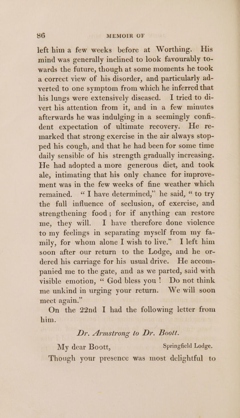left him a few weeks before at Worthing. His mind was generally inclined to look favourably to- wards the future, though at some moments he took a correct view of his disorder, and particularly ad- verted to one symptom from which he inferred that his lungs were extensively diseased. I tried to di- vert his attention from it, and in a few minutes afterwards he was indulging in a seemingly confi-. dent expectation of ultimate recovery. He re- marked that strong exercise in the air always stop- ped his cough, and that he had been for some time daily sensible of his strength gradually increasing. He had adopted a more generous diet, and took ale, intimating that his only chance for improve- ment was in the few weeks of fine weather which remained. “I have determined,” he said, “ to try the full influence of seclusion, of exercise, and strengthening food; for if anything can restore me, they will. I have therefore done violence to my feelings in separating myself from my fa- mily, for whom alone I wish to live.” I left him soon after our return to the Lodge, and he or- dered his carriage for his usual drive. He accom- panied me to the gate, and as we parted, said with visible emotion, “ God bless you! Do not think me unkind in urging your return. We will soon meet again.” On the 22nd I had the following letter from him. | Dr. Armstrong to Dr. Boott. My dear Boott, Springfield Lodge. Though your presence was most delightful to