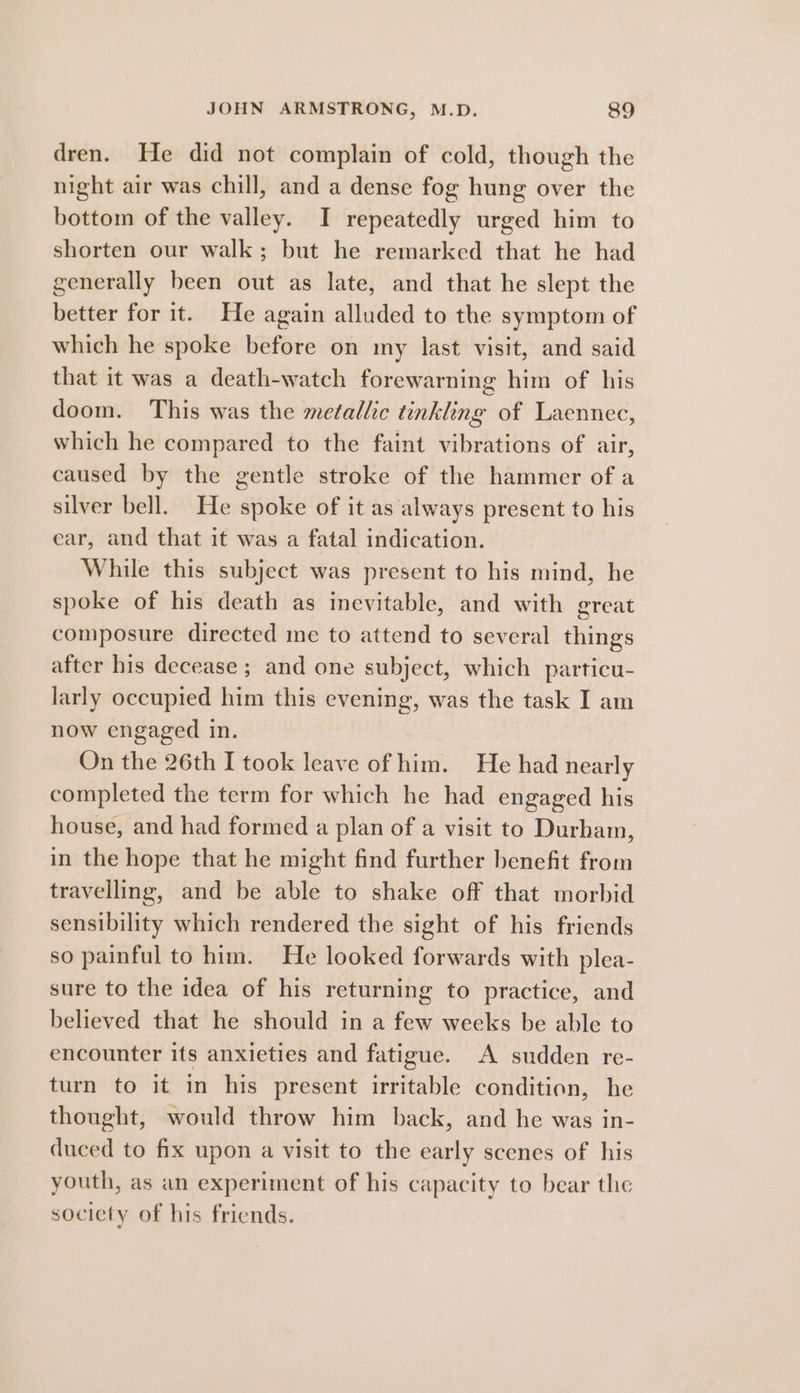 dren. He did not complain of cold, though the night air was chill, and a dense fog hung over the bottom of the valley. I repeatedly urged him to shorten our walk; but he remarked that he had generally been out as late, and that he slept the better for it. He again alluded to the symptom of which he spoke before on my last visit, and said that it was a death-watch forewarning him of his doom. This was the metallic tinkling of Laennec, which he compared to the faint vibrations of air, caused by the gentle stroke of the hammer of a silver bell. He spoke of it as always present to his ear, and that it was a fatal indication. While this subject was present to his mind, he spoke of his death as inevitable, and with great composure directed me to attend to several things after his decease; and one subject, which particu- larly occupied him this evening, was the task I am now engaged in. On the 26th I took leave of him. He had nearly completed the term for which he had engaged his house, and had formed a plan of a visit to Durham, in the hope that he might find further benefit from travelling, and be able to shake off that morbid sensibility which rendered the sight of his friends so painful to him. He looked forwards with plea- sure to the idea of his returning to practice, and believed that he should in a few weeks be able to encounter its anxieties and fatigue. A sudden re- turn to it in his present irritable condition, he thought, would throw him back, and he was in- duced to fix upon a visit to the early scenes of his youth, as an experiment of his capacity to bear the society of his fricnds.