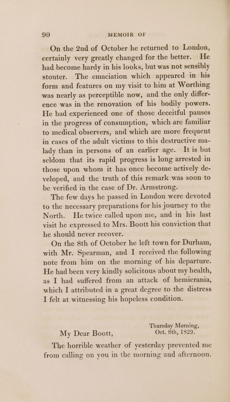 On the 2nd of October he returned to London, certainly very greatly changed for the better. He had become hardy in his looks, but was not sensibly stouter. The emaciation which appeared in his form and features on my visit to him at Worthing was nearly as perceptible now, and the only differ- ence was in the renovation of his bodily powers. He had experienced one of those deceitful pauses in the progress of consumption, which are familiar to medical observers, and which are more frequent in cases of the adult victims to this destructive ma- lady than in persons of an earlier age. It is but seldom that its rapid progress is long arrested in those upon whom it has once become actively de- veloped, and the truth of this remark was soon to be verified in the case of Dr. Armstrong. The few days he passed in London were devoted to the necessary preparations for his journey to the North. He twice called upon me, and in his last visit he expressed to Mrs. Boott his conviction that he should never recover. On the 8th of October he left town for Durham, with Mr. Spearman, and I received the following note from him on the morning of his departure. He had been very kindly solicitous about my health, as I had suffered from an attack of hemicrania, which I attributed in a great degree to the distress I felt at witnessing his hopeless condition. Thursday Morning, My Dear Boott, Oct. 8th, 1829. The horrible weather of vesterday prevented me from calling on you in the morning and afternoon.