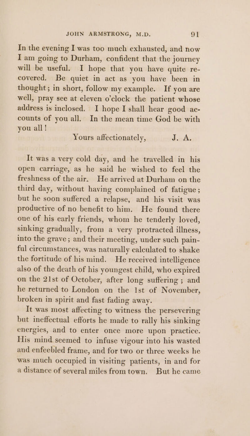 In the evening I was too much exhausted, and now I am going to Durham, confident that the journey will be useful. I hope that you have quite re- covered. Be quiet in act as you have been in thought; in short, follow my example. If you are well, pray see at eleven o’clock the patient whose address is inclosed. I hope I shall hear good ac- counts of you all. In the mean time God be with you all! Yours affectionately, dsvvdhe It was a very cold day, and he travelled in his open carriage, as he said he wished to feel the freshness of the air. He arrived at Durham on the third day, without having complained of fatigue ; but he soon suffered a relapse, and his visit was productive of no benefit to him. He found there one of his early friends, whom he tenderly loved, sinking gradually, from a very protracted illness, into the grave ; and their meeting, under such pain- ful circumstances, was naturally calculated to shake the fortitude of his mind. He received intelligence also of the death of his youngest child, who expired on the 21st of October, after long suffering ; and he returned to London on the 1st of November, broken in spirit and fast fading away. It was most affecting to witness the persevering but ineffectual efforts he made to rally his sinking energies, and to enter once more upon practice. His mind seemed to infuse vigour into his wasted and enfeebled frame, and for two or three weeks he was much occupied in visiting patients, in and for a distance of several miles from town. But he came