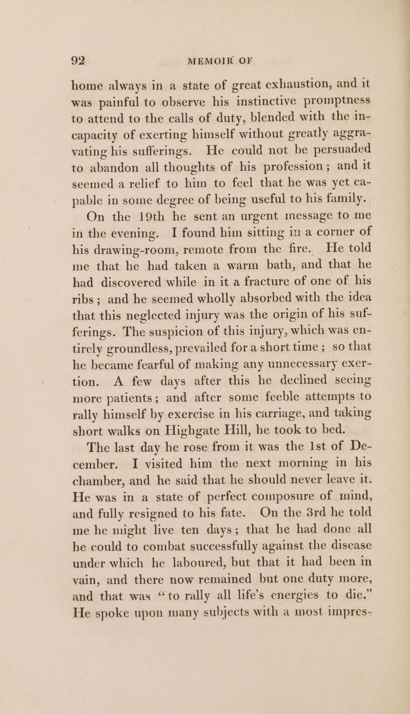 home always in a state of great exhaustion, and it was painful to observe his instinctive promptness to attend to the calls of duty, blended with the in- capacity of exerting himself without greatly aggra- vating his sufferings. He could not be persuaded to abandon all thoughts of his profession; and it seemed a relief to him to feel that he was yet ca- pable in some degree of being useful to his family. On the 19th he sent an urgent message to me in the evening. I found him sitting in a corner of his drawing-room, remote from the fire. He told me that he had taken a warm bath, and that he had discovered while in it a fracture of one of his ribs; and he seemed wholly absorbed with the idea that this neglected injury was the origin of his suf- ferings. The suspicion of this injury, which was en- tirely groundless, prevailed for a short time ; so that he became fearful of making any unnecessary exer- tion. A few days after this he declined seeing more patients; and after some feeble attempts to rally himself by exercise in his carriage, and taking short walks on Highgate Hill, he took to bed. The last day he rose from it was the Ist of De- cember. I visited him the next morning in his chamber, and he said that he should never leave it. He was in a state of perfect composure of mind, and fully resigned to his fate. On the 3rd he told me he might live ten days; that he had done all he could to combat successfully against the disease under which he laboured, but that it had been in vain, and there now remained but one duty more, and that was “to rally all life’s energies to die.” He spoke upon many subjects with a most impres-