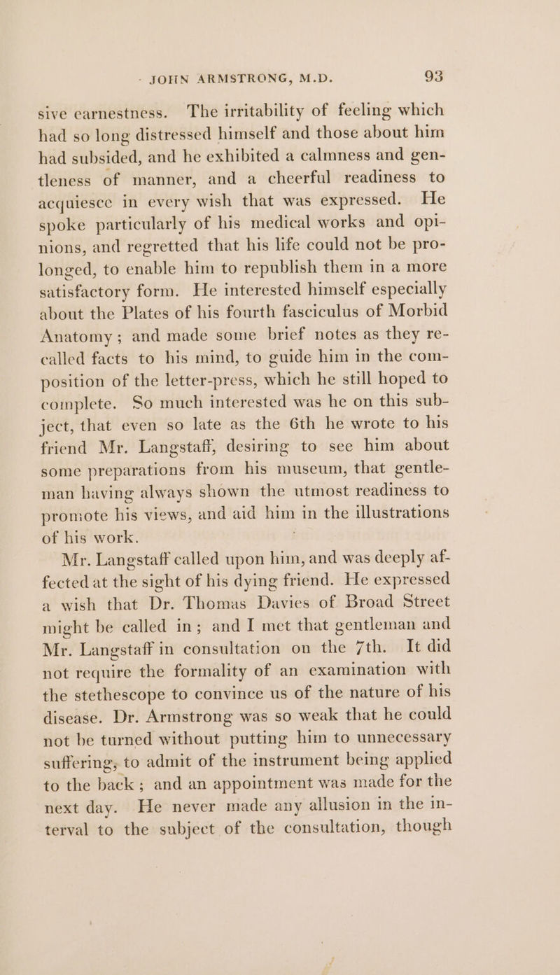 sive earnestness. The irritability of feeling which had so long distressed himself and those about him had Wibaldee: and he exhibited a calmness and gen- tleness of manner, and a cheerful readiness to acquiesce in every wish that was expressed. He spoke particularly of his medical works and opi- nions, and regretted that his life could not be pro- longed, to enable him to republish them in a more satisfactory form. He interested himself especially about the Plates of his fourth fasciculus of Morbid Anatomy; and made some brief notes as they re- called facts to his mind, to guide him in the com- position of the letter-press, which he still hoped to complete. So much interested was he on this sub- ject, that even so late as the 6th he wrote to his friend Mr. Langstaff, desiring to see him about some preparations from his museum, that gentle- man having always shown the utmost readiness to promote His views, and aid him 1 in the illustrations of his work. Mr. Langstaff called upon him, and was deeply af- fected at file sight of his dying friend. He expressed a wish that Dr. Thomas Davies of Broad Street might be called in; and I met that gentleman and Mr. Langstaff in consultation on the Ttlindt ded not require the formality of an examination with the stethescope to convince us of the nature of his disease. Dr. Armstrong was so weak that he could not be turned without putting him to unnecessary suffering; to admit of the instrument being applied to the back; and an appointment was made for the next day. He never made any allusion in the in- terval to the subject of the consultation, though