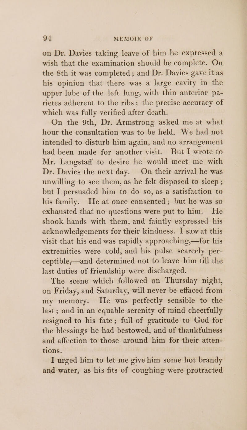 on Dr. Davies taking leave of him he expressed a wish that the examination should be complete. On the 8th it was completed; and Dr. Davies gave It as his opinion that there was a large cavity in the upper lobe of the left lung, with thin anterior pa- rietes adherent to the ribs; the precise accuracy of which was fully verified after death. On the 9th, Dr. Armstrong asked me at what hour the consultation was to be held. We had not intended to disturb him again, and no arrangement had been made for another visit. But I wrote to Mr. Langstaff to desire he would meet me with Dr. Davies the next day. On their arrival he was unwilling to see them, as he felt disposed to sleep ; but I persuaded him to do so, as a satisfaction to his family. He at once consented; but he was so exhausted that no questions were put to him. He shook hands with them, and faintly expressed his acknowledgements for their kindness. I saw at this visit that his end was rapidly approaching,—for his extremities were cold, and his pulse scarcely per- ceptible,—and determined not to leave him till the last duties of friendship were discharged. The scene which followed on Thursday night, on Friday, and Saturday, will never be effaced from my memory. He was perfectly sensible to the last; and in an equable serenity of mind cheerfully resigned to his fate; full of gratitude to God for the blessings he had bestowed, and of thankfulness and affection to those around him for their atten- tions. I urged him to let me give him some hot brandy and water, as his fits of coughing were protracted