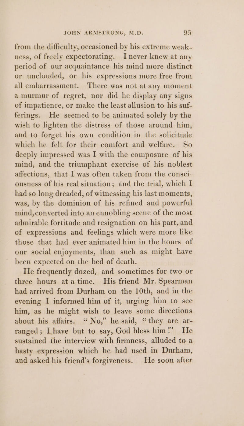 from the difficulty, occasioned by his extreme weak- ness, of freely expectorating. I never knew at any period of our acquaintance his mind more distinct or unclouded, or his expressions more free from all embarrassment. ‘There was not at any moment a murmur of regret, nor did he display any signs of impatience, or make the least allusion to his suf- ferings. He seemed to be animated solely by the wish to lighten the distress of those around him, and to forget his own condition in the solicitude which he felt for their comfort and welfare. So deeply impressed was I with the composure of his mind, and the triumphant exercise of his noblest affections, that I was often taken from the consci- ousness Of his real situation; and the trial, which I had so long dreaded, of witnessing his last moments, was, by the dominion of his refined and powerful mind, converted into an ennobling scene of the most admirable fortitude and resignation on his part, and of expressions and feelings which were more like those that had ever animated him in the hours of our social enjoyments, than such as might have been expected on the bed of death. He frequently dozed, and sometimes for two or three hours at atime. His friend Mr. Spearman had arrived from Durham on the 10th, and in the evening I informed him of it, urging him to see him, as he might wish to leave some directions about his affairs. “No,” he said, “they are ar- ranged; Ihave but to say, God bless him!” He sustained the interview with firmness, alluded to a hasty expression which he had used in Durham, and asked his friend’s forgiveness. He soon after
