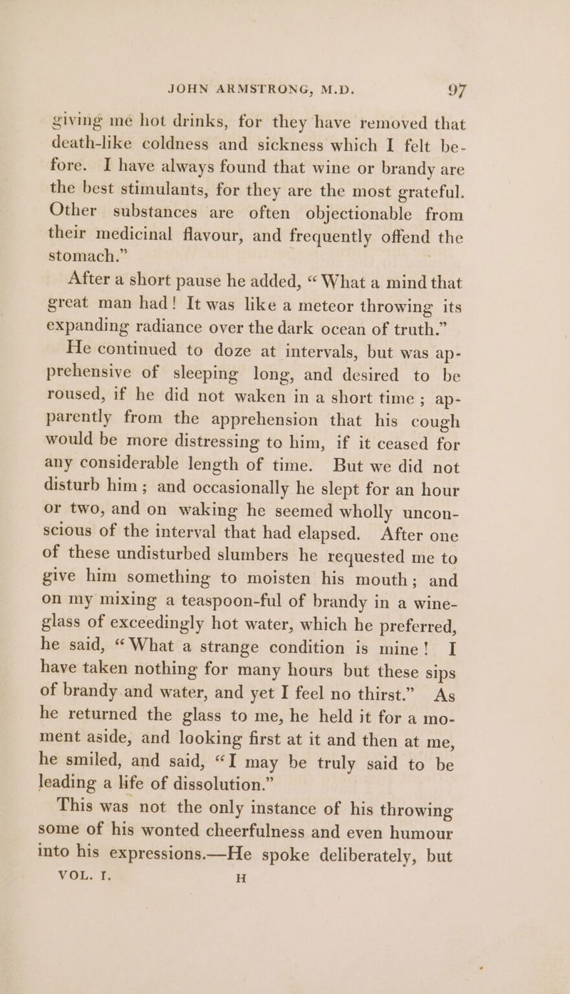 giving me hot drinks, for they have removed that death-like coldness and sickness which I felt be- fore. I have always found that wine or brandy are the best stimulants, for they are the most grateful. Other substances are often objectionable from their medicinal flavour, and frequently offend the stomach.” After a short pause he added, “ What a mind that great man had! It was like a meteor throwing its expanding radiance over the dark ocean of truth.” He continued to doze at intervals, but was ap- prehensive of sleeping long, and desired to be roused, if he did not waken in a short time ; ap- parently from the apprehension that his cough would be more distressing to him, if it ceased for any considerable length of time. But we did not disturb him ; and occasionally he slept for an hour or two, and on waking he seemed wholly uncon- scious of the interval that had elapsed. After one of these undisturbed slumbers he requested me to give him something to moisten his mouth; and on my mixing a teaspoon-ful of brandy in a wine- glass of exceedingly hot water, which he preferred, he said, “ What a strange condition is mine! I have taken nothing for many hours but these sips of brandy and water, and yet I feel no thirst.” As he returned the glass to me, he held it for a mo- ment aside, and looking first at it and then at me, he smiled, and said, “I may be truly said to be leading a life of dissolution.” This was not the only instance of his throwing some of his wonted cheerfulness and even humour into his expressions.—He spoke deliberately, but VOL. I. H