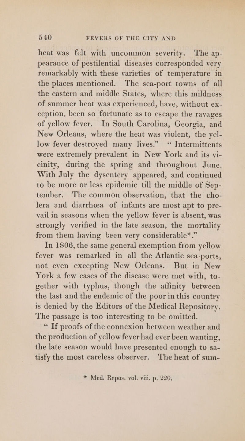 heat was felt with uncommon severity. The ap- pearance of pestilential diseases corresponded very remarkably with these varieties of temperature in the places mentioned. The sea-port towns of all the eastern and middle States, where this mildness of summer heat was experienced, have, without ex- ception, been so fortunate as to escape the ravages of yellow fever. In South Carolina, Georgia, and New Orleans, where the heat was violent, the yel- low fever destroyed many lives.” “ Intermittents were extremely prevalent in New York and its vi- cinity, during the spring and throughout June. With July the dysentery appeared, and continued to be more or less epidemic till the middle of Sep- tember. The common observation, that the cho- lera and diarrhoea of infants are most apt to pre- vail in seasons when the yellow fever is absent, was strongly verified in the late season, the mortality from them having been very considerable*.” In 1806, the same general exemption from yellow fever was remarked in all the Atlantic sea-ports, not even excepting New Orleans. But in New York a few cases of the disease were met with, to- gether with typhus, though the affinity between the last and the endemic of the poor in this country is denied by the Editors of the Medical Repository. The passage is too interesting to be omitted. “ If proofs of the connexion between weather and the production of yellow fever had ever been wanting, the late season would have presented enough to sa- tisfy the most careless observer. The heat of sum-