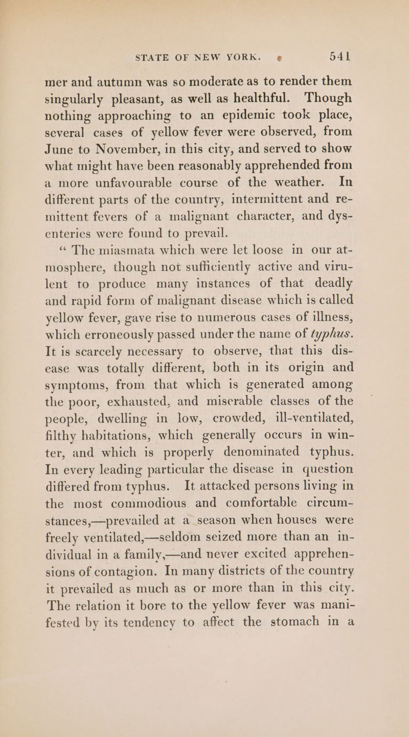 mer and autumn was so moderate as to render them singularly pleasant, as well as healthful. Though nothing approaching to an epidemic took place, several cases of yellow fever were observed, from June to November, in this city, and served to show what might have been reasonably apprehended from a more unfavourable course of the weather. In different parts of the country, intermittent and re- mittent fevers of a malignant character, and dys- enteries were found to prevail. “ The miasmata which were let loose in our at- mosphere, though not sufficiently active and viru- lent to produce many instances of that deadly and rapid form of malignant disease which is called yellow fever, gave rise to numerous cases of illness, which erroneously passed under the name of typhus. It is scarcely necessary to observe, that this dis- ease was totally different, both in its origin and symptoms, from that which is generated among the poor, exhausted, and miserable classes of the people, dwelling in low, crowded, ill-ventilated, filthy habitations, which generally occurs in win- ter, and which is properly denominated typhus. In every leading particular the disease in question differed from typhus. It attacked persons living in the most commodious and comfortable circum- stances,—prevailed at a season when houses were freely ventilated,—seldom seized more than an in- dividual in a family,—and never excited apprehen- sions of contagion. In many districts of the country it prevailed as much as or more than in this city. The relation it bore to the yellow fever was mani- fested by its tendency to affect the stomach in a