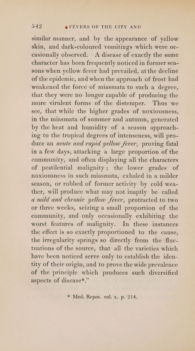 similar manner, and by the appearance of yellow skin, and dark-coloured vomitings which were oc- casionally observed. A disease of exactly the same character has been frequently noticed in former sea- sons when yellow fever had prevailed, at the decline of the epidemic, and when the approach of frost had weakened the force of miasmata to such a degree, that they were no longer capable of producing the more virulent forms of the distemper. Thus we see, that while the higher grades of noxiousness, in the miasmata of summer and autumn, generated by the heat and humidity of a season approach- ing to the tropical degrees of intenseness, will pro- duce an acute and rapid yellow fever, proving fatal in a few days, attacking a large proportion of the community, and often displaying all the characters of pestilential malignity; the lower grades of noxiousness in such miasmata, exhaled in a milder season, or robbed of former activity by cold wea- ther, will produce what may not inaptly be called a mild and chronic yellow fever, protracted to two or three weeks, seizing a small proportion of the community, and only occasionally exhibiting the worst features of malignity. In these instances the effect is so exactly proportioned to the cause, the irregularity springs so directly from the fluc- tuations of the source, that all the varieties which have been noticed serve only to establish the iden- tity of their origin, and to prove the wide prevalence of the principle which produces such diversified aspects of disease*.”