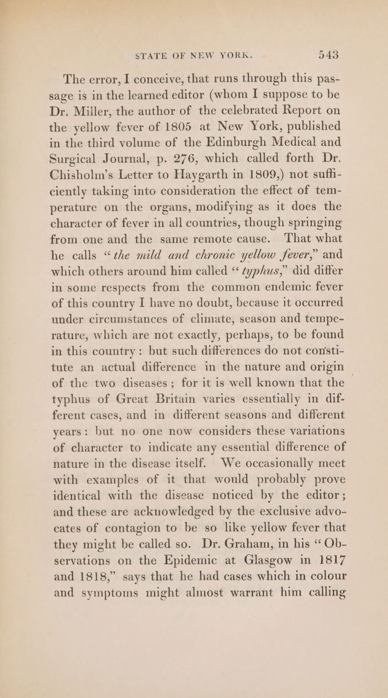 The error, I conceive, that runs through this pas- sage is in the learned editor (whom I suppose to be Dr. Miller, the author of the celebrated Report on the yellow fever of 1805 at New York, published in the third volume of the Edinburgh Medical and Surgical Journal, p. 276, which called forth Dr. Chisholm’s Letter to Haygarth in 1809,) not sufh- ciently taking into consideration the effect of tem- perature on the organs, modifying as it does the character of fever in all countries, though springing from one and the same remote cause. ‘That what he calls “the mild and chronic yellow fever,” and which others around him called “typhus,” did differ in some respects from the common endemic fever of this country I have no doubt, because it occurred under circumstances of climate, season and tempe- rature, which are not exactly, perhaps, to be found in this country: but such differences do not consti- tute an actual difference in the nature and origin of the two diseases; for it is well known that the | typhus of Great Britain varies essentially in dif- ferent cases, and in different seasons and different years: but no one now considers these variations of character to indicate any essential difference of nature in the disease itself. We occasionally meet with examples of it that would probably prove identical with the disease noticed by the editor ; and these are acknowledged by the exclusive advo- cates of contagion to be so like yellow fever that they might be called so. Dr. Graham, in his “ Ob- servations on the Epidemic at Glasgow in 1817 and 1818,” says that he had cases which in colour and symptoms might almost warrant him calling