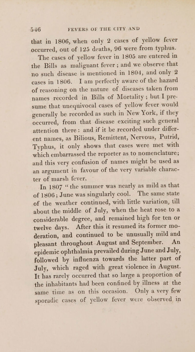 that in 1806, when only 2 cases of yellow fever occurred, out of 125 deaths, 96 were from typhus. The cases of yellow fever in 1805 are entered in the Bills as malignant fever ; and we observe that no such disease is mentioned in 1804, and only 2 cases in 1806. Iam perfectly aware of the hazard of reasoning on the nature of diseases taken from names recorded in Bills of Mortality ; but I pre- sume that unequivocal cases of yellow fever would generally be recorded as such in New York, if they occurred, from that disease exciting such general attention there: and if it be recorded under differ- ent names, as Bilious, Remittent, Nervous, Putrid, Typhus, it only shows that cases were met with which embarrassed the reporter as to nomenclature; and this very confusion of names might be used as an argument in favour of the very variable charac- ter of marsh fever. In 1807 “the summer was nearly as mild as that of 1806; June was singularly cool. ‘The same state of the weather continued, with little variation, till about the middle of July, when the heat rose to a considerable degree, and remained high for ten or twelve days. After this it resumed its former mo- deration, and continued to be unusually mild and pleasant throughout August and September. An epidemic ophthalmia prevailed during June and July, followed by influenza towards the latter part of July, which raged with great violence in August. It has rarely occurred that so large a proportion of the inhabitants had been confined by illness at the same time as on this occasion. Only a very few sporadic cases of yellow fever were observed in