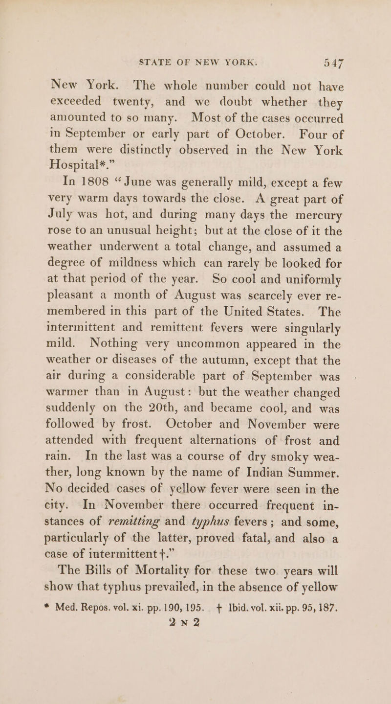 New York. The whole number could not have exceeded twenty, and we doubt whether they amounted to so many. Most of the cases occurred in September or early part of October. Four of them were distinctly observed in the New York Hospital*.” In 1808 “June was generally mild, except a few very warm days towards the close. A great part of July was hot, and during many days the mercury rose to an unusual height; but at the close of it the weather underwent a total change, and assumed a degree of mildness which can rarely be looked for at that period of the year. So cool and uniformly pleasant a month of August was scarcely ever re- membered in this part of the United States. The intermittent and remittent fevers were singularly mild. Nothing very uncommon appeared in the weather or diseases of the autumn, except that the air during a considerable part of September was warmer than in August: but the weather changed suddenly on the 20th, and became cool, and was followed by frost. October and November were attended with frequent alternations of frost and rain. In the last was a course of dry smoky wea- ther, long known by the name of Indian Summer. No decided cases of yellow fever were seen in the city. In November there occurred frequent in- stances of remitting and typhus fevers; and some, particularly of the latter, proved fatal, and also a case of intermittent ft.” The Bills of Mortality for these two. years will show that typhus prevailed, in the absence of yellow * Med. Repos. vol. xi. pp.190, 195. + Ibid. vol. xii. pp. 95, 187. 2N 2