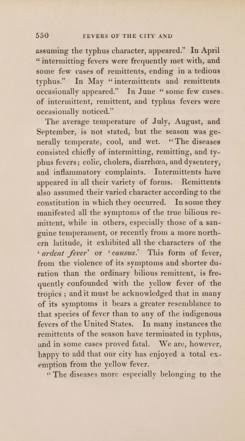 assuming the typhus character, appeared.” In April “intermitting fevers were frequently met with, and some few cases of remittents, ending in a tedious typhus.” In May “intermittents and remittents occasionally appeared.” In June “some few cases. of intermittent, remittent, and typhus fevers were occasionally noticed.” The average temperature of July, August, and September, is not stated, but the season was ge- nerally temperate, cool, and wet. ‘The diseases consisted chiefly of intermitting, remitting, and ty- phus fevers; colic, cholera, diarrhoea, and dysentery, and inflammatory complaints. Intermittents have appeared in all their variety of forms. Remittents also assumed their varied character according to the constitution in which they occurred. Insome they manifested all the symptoms of the true bilious re- mittent, while in others, especially those of a san- guine temperament, or recently from a more north- ern latitude, it exhibited all the characters of the ‘ardent fever’ or ‘causus. This form of fever, from the violence of its symptoms and shorter du- ration than the ordinary bilious remittent, is fre~ quently confounded with the yellow fever of the tropics ; andit must be acknowledged that in many of its symptoms it bears a greater resemblance to that species of fever than to any of the indigenous fevers of the United States. In many instances the remittents of the season have terminated in typhus, and in some cases proved fatal. We are, however, happy to add that our city has enjoyed a total ex- emption from the yellow fever. “The diseases more especially belonging to the