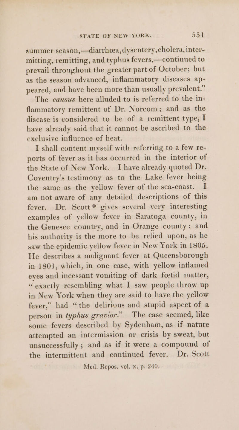 summer season,—diarrhoea, dysentery, cholera, inter- mitting, remitting, and typhus fevers,—continued to prevail throughout the greater part of October; but as the season advanced, inflammatory diseases ave peared, and have been more than usually prevalent.” The causus here alluded to is referred to the in- flammatory remittent of Dr. Norcom ; and as the disease is considered to be of a remittent type, I have already said that it cannot be ascribed to the exclusive influence of heat. I shall content myself with referring to a few re- ports of fever as it has occurred in the interior of the State of New York. I have already quoted Dr. Coventry’s testimony as to the Lake fever being the same as the yellow fever of the sea-coast. I am not aware of any detailed descriptions of this fever. Dr. Scott * gives several very es examples of yellow fever in Saratoga county, 1 the Genesee country, and in iianived county; a er his authority is the more to be relied upon, as he saw the epidemic yellow fever in New York in 1805. He describes a malignant fever at Queensborough in 1801, which, in one case, with yellow inflamed eyes and incessant vomiting of dark foetid matter, “exactly resembling what I saw people throw up in New York when they are said to have the yellow fever,” had “the delanipus and stupid aspect of a person in typhus gravior.” The case seemed, like some fevers described by Sydenham, as if nature attempted an intermission or crisis by sweat, but unsuccessfully ; and as if it were a compound of the intermittent and continued fever. Dr. Scott Med, Repos. vol, x, p. 240.
