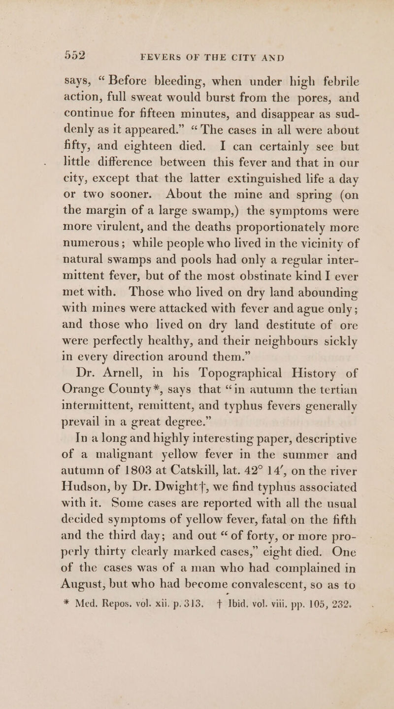 says, “Before bleeding, when under high febrile action, full sweat would burst from the pores, and continue for fifteen minutes, and disappear as sud- denly as it appeared.” “The cases in all were about hifty, and eighteen died. I can certainly see but little difference between this fever and that in our city, except that the latter extinguished life a day or two sooner. About the mine and spring (on the margin of a large swamp,) the symptoms were more virulent, and the deaths proportionately more numerous; while people who lived in the vicinity of natural swamps and pools had only a regular inter- mittent fever, but of the most obstinate kind I ever met with. Those who lived on dry land abounding with mines were attacked with fever and ague only; and those who lived on dry land destitute of ore were perfectly healthy, and their neighbours sickly in every direction around them.” Dr. Arnell, in his Topographical History of Orange County*, says that “in autumn the tertian intermittent, remittent, and typhus fevers generally prevail in a great degree.” In a long and highly interesting paper, descriptive of a malignant yellow fever in the summer and autumn of 1803 at Catskill, lat. 42° 14’, on the river Hudson, by Dr. Dwight7, we find typhus associated with it. Some cases are reported with all the usual decided symptoms of yellow fever, fatal on the fifth and the third day; and out “ of forty, or more pro- perly thirty clearly marked cases,” eight died. One of the cases was of a man who had complained in August, but who had become convalescent, so as to * Med. Repos. vol. xii. p.313. Ibid. vol. viii. pp. 105, 232.