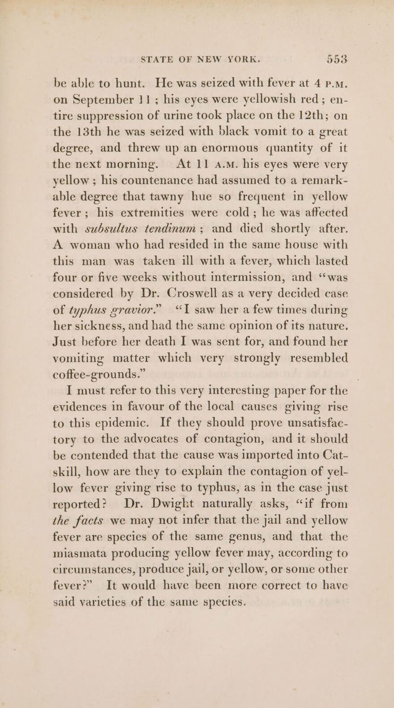 be able to hunt. He was seized with fever at 4 p.m. on September 11; his eyes were yellowish red ; en- tire suppression of urine took place on the 12th; on the 13th he was seized with black vomit to a great degree, and threw up an enormous quantity of it the next morning. At 11 a.m. his eyes were very yellow ; his countenance had assumed to a remark- able degree that tawny hue so frequent in yellow fever; his extremities were cold; he was affected with subsulius tendinum; and died shortly after. A woman who had resided in the same house with this man was taken ill with a fever, which lasted four or five weeks without intermission, and “was considered by Dr. Croswell as a very decided case of typhus gravior.” “TI saw her a few times during her sickness, and had the same opinion of its nature. Just before her death I was sent for, and found her vomiting matter which very strongly resembled coffee-grounds.” I must refer to this very interesting paper for the evidences in favour of the local causes giving rise to this epidemic. If they should prove unsatisfac- tory to the advocates of contagion, and it should be contended that the cause was imported into Cat- skill, how are they to explain the contagion of yel- low fever giving rise to typhus, as in the case just reported? Dr. Dwigkt naturally asks, “if from the facts we may not infer that the jail and yellow fever are species of the same genus, and that the miasmata producing yellow fever may, according to circumstances, produce jail, or yellow, or some other fever?” It would have been more correct to have said varieties of the same species.