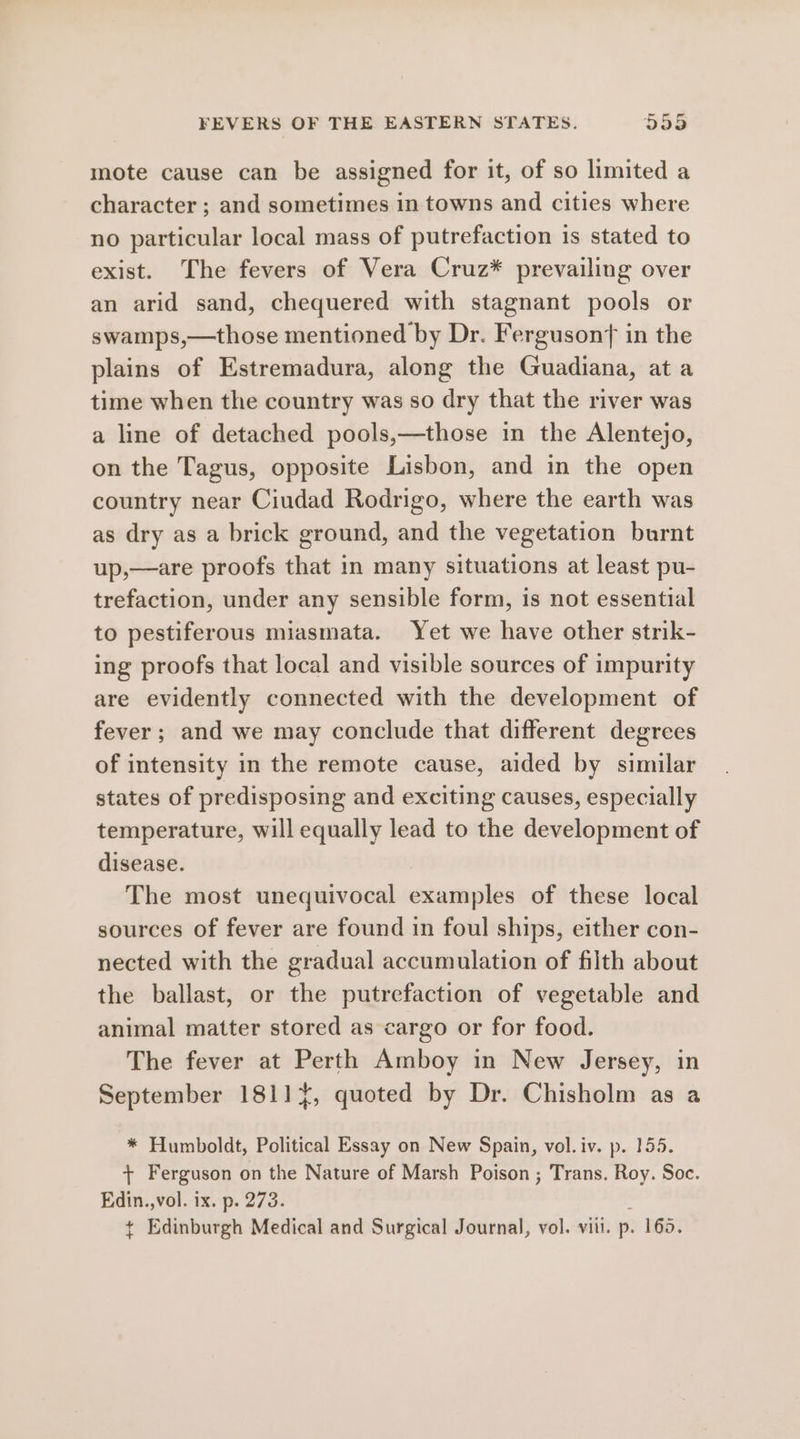 mote cause can be assigned for it, of so limited a character ; and sometimes in towns and cities where no particular local mass of putrefaction 1s stated to exist. The fevers of Vera Cruz* prevailing over an arid sand, chequered with stagnant pools or swamps,—those mentioned by Dr. Fergusont in the plains of Estremadura, along the Guadiana, at a time when the country was so dry that the river was a line of detached pools,—those in the Alentejo, on the Tagus, opposite Lisbon, and in the open country near Ciudad Rodrigo, where the earth was as dry as a brick ground, and the vegetation burnt up,—are proofs that in many situations at least pu- trefaction, under any sensible form, is not essential to pestiferous miasmata. Yet we have other strik- ing proofs that local and visible sources of impurity are evidently connected with the development of fever; and we may conclude that different degrees of intensity in the remote cause, aided by similar states of predisposing and exciting causes, especially temperature, will equally lead to the development of disease. The most unequivocal examples of these local sources of fever are found in foul ships, either con- nected with the gradual accumulation of filth about the ballast, or the putrefaction of vegetable and animal matter stored as cargo or for food. The fever at Perth Amboy in New Jersey, in September 1811, quoted by Dr. Chisholm as a * Humboldt, Political Essay on New Spain, vol.iv. p. 155. + Ferguson on the Nature of Marsh Poison ; Trans. Roy. Soc. Edin.,vol. ix. p. 273. ¢ Edinburgh Medical and Surgical Journal, vol. viii. p. 165.