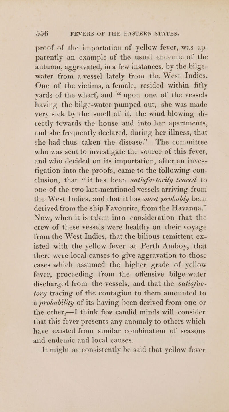 proof of the importation of yellow fever, was ap- parently an example of the usual endemic of the autumn, aggravated, in a few instances, by the bilge- water from avessel lately from the West Indies. One of the victims, a female, resided within fifty yards of the wharf, and “ upon one of the vessels having the bilge-water pumped out, she was made very sick by the smell of it, the wind blowing di- rectly towards the house and into her apartments, and she frequently declared, during her illness, that she had thus taken the disease.” The committee who was sent to investigate the source of this fever, and who decided on its importation, after an inves- tigation into the proofs, came to the following con- clusion, that “it has been satesfactorily traced to one of the two last-mentioned vessels arriving from the West Indies, and that it has most probably been derived from the ship Favourite, from the Havanna.” Now, when it is taken into consideration that the crew of these vessels were healthy on their voyage from the West Indies, that the bilious remittent ex- isted with the yellow fever at Perth Amboy, that there were local causes to give aggravation to those cases which assumed the higher grade of yellow fever, proceeding from the offensive bilge-water discharged from the vessels, and that the satesfac- tory tracing of the contagion to them amounted to a probability of its having been derived from one or the other,—I think few candid minds will consider that this fever presents any anomaly to others which have existed from similar combination of seasons and endemic and local causes. It might as consistently be said that yellow fever