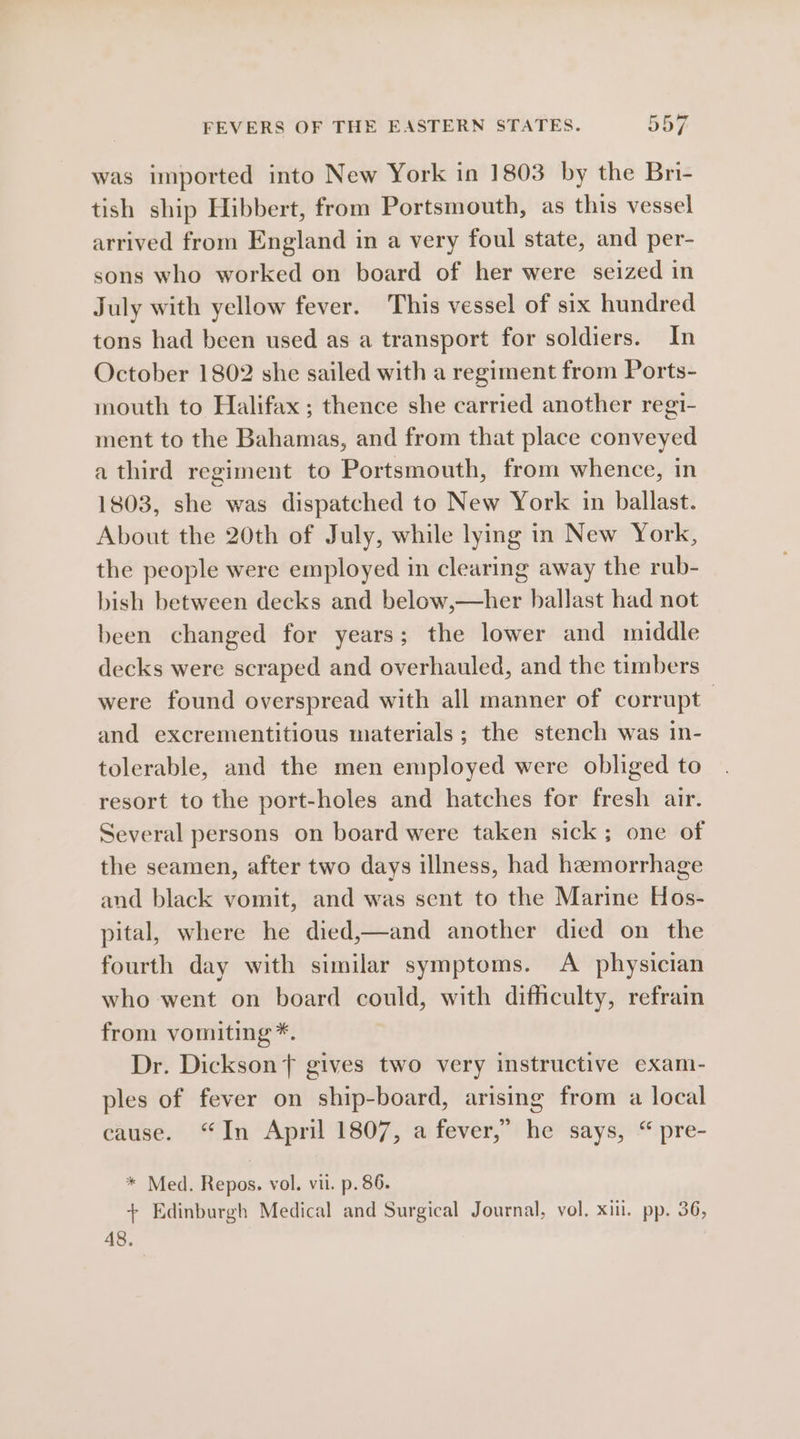 was imported into New York in 1803 by the Bni- tish ship Hibbert, from Portsmouth, as this vessel arrived from England in a very foul state, and per- sons who worked on board of her were seized in July with yellow fever. This vessel of six hundred tons had been used as a transport for soldiers. In October 1802 she sailed with a regiment from Ports- mouth to Halifax ; thence she carried another regi- ment to the Bahamas, and from that place conveyed a third regiment to Portsmouth, from whence, in 1803, she was dispatched to New York in ballast. About the 20th of July, while lying in New York, the people were employed in clearing away the rub- bish between decks and below,—her ballast had not been changed for years; the lower and middle decks were scraped and overhauled, and the timbers were found overspread with all manner of corrupt | and excrementitious materials; the stench was in- tolerable, and the men employed were obliged to resort to the port-holes and hatches for fresh air. Several persons on board were taken sick; one of the seamen, after two days illness, had hemorrhage and black vomit, and was sent to the Marine Hos- pital, where he died,—and another died on the fourth day with similar symptoms. A physician who went on board could, with difficulty, refrain from vomiting *. Dr. Dickson gives two very instructive exami- ples of fever on ship-board, arising from a local cause. “In April 1807, a fever,” he says, “ pre- * Med. Repos. vol. vil. p. 86. + Edinburgh Medical and Surgical Journal, vol. xii. pp. 36, 48. 3