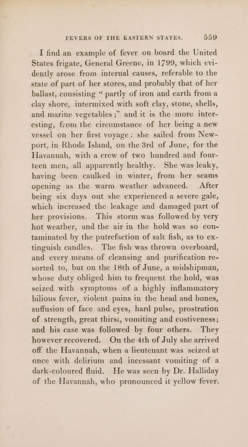 I find an example of fever on board the United States frigate, General Greene, in 1799, which evi- dently arose from internal causes, referable to the state of part of her stores, and probably that of her ballast, consisting “ partly of iron and earth from a clay shore, intermixed with soft clay, stone, shells, and marine vegetables ;” and it is the more inter- esting, from the circumstance of her being a new vessel on her first voyage: she sailed from New- port, in Rhode Island, on the 3rd of June, for the Havannah, with a crew of two hundred and four- teen men, all apparently healthy. She was leaky, having been caulked in winter, from her seams opening as the warm weather advanced. After being six days out she experienced a severe gale, which increased the leakage and damaged part of her provisions. This storm was followed by very hot weather, and the air in the hold was so con- taminated by the putrefaction of salt fish, as to ex- tinguish candles. The fish was thrown overboard, and every means of cleansing and purification re- sorted to, but on the 18th of June, a midshipman, whose duty obliged him to frequent the hold, was seized with symptoms of a highly inflammatory bilious fever, violent pains in the head and bones, suffusion of face and eyes, hard pulse, prostration of strength, great thirsi, vomiting and costiveness; and his case was followed by four others. They however recovered. On the 4th of July she arrived off the Havannah, when a lieutenant was seized at once with delirium and incessant vomiting of a dark-coloured fluid. He was seen by Dr. Halliday of the Havannah, who pronounced it yellow fever.