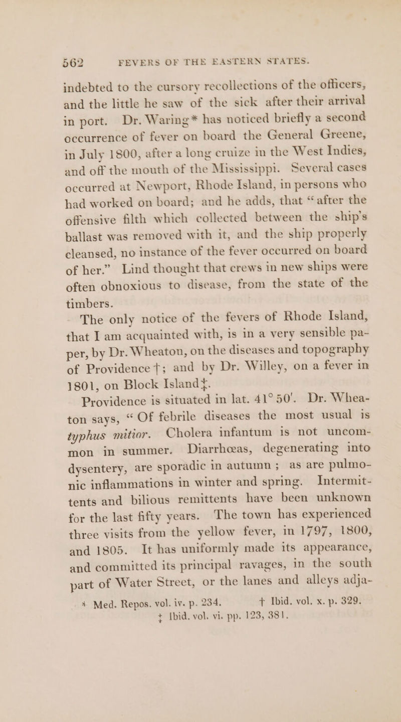 indebted to the cursory recollections of the officers, and the little he saw of the sick after their arrival in port. Dr. Waring* has noticed briefly a second occurrence of fever on board the General Greene, in July 1800, after a long cruize in the West Indies, and off the mouth of the Mississippi. Several cases occurred at Newport, Rhode Island, in persons who had worked on board; and he adds, that “after the offensive filth which collected between the ship's ballast was removed with it, and the ship properly cleansed, no instance of the fever occurred on board of her.” Lind thought that crews in new ships were often obnoxious to disease, from the state of the timbers. The only notice of the fevers of Rhode Island, that I am acquainted with, is in a very sensible pa- per, by Dr. Wheaton, on the diseases and topography of Providence t; and by Dr. Willey, on a fever in 1801, on Block Island¥. Providence is situated in lat. 41°50’. Dr. Whea- ton says, “ Of febrile diseases the most usual is typhus mitior. Cholera infantum is not uncom- mon in summer. Diarrheeas, degenerating into dysentery, are sporadic in autumn; as are pulmo- nic inflammations in winter and spring. Intermit- tents and bilious remittents have been unknown for the last fifty years. The town has experienced three visits from the yellow fever, in 1797, 1800, and 1805. It has uniformly made its appearance, and committed its principal ravages, in the south part of Water Street, or the lanes and alleys adja- + Med. Repos. vol. iv. p. 234. + Ibid. vol. x. p. 329. ¢ Ibid. vol. vi. pp. 123, 381.