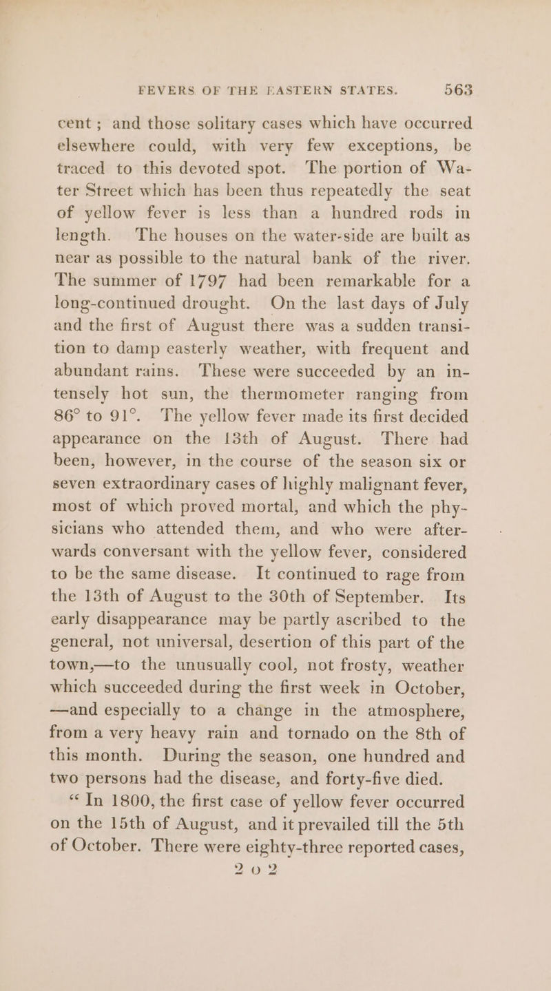 cent ; and those solitary cases which have occurred elsewhere could, with very few exceptions, be traced to this devoted spot. The portion of Wa- ter Street which has been thus repeatedly the seat of yellow fever is less than a hundred rods in length. The houses on the water-side are built as near as possible to the natural bank of the river. The summer of 1797 had been remarkable for a long-continued drought. On the last days of July and the first of August there was a sudden transi- tion to damp easterly weather, with frequent and abundant rains. These were succeeded by an in- tensely hot sun, the thermometer ranging from 86° to 91°. The yellow fever made its first decided appearance on the {3th of August. There had been, however, in the course of the season six or seven extraordinary cases of highly malignant fever, most of which proved mortal, and which the phy- sicians who attended them, and who were after- wards conversant with the yellow fever, considered to be the same disease. It continued to rage from the 13th of August to the 30th of September. Its early disappearance may be partly ascribed to the general, not universal, desertion of this part of the town,—to the unusually cool, not frosty, weather which succeeded during the first week in October, —and especially to a change in the atmosphere, from a very heavy rain and tornado on the 8th of this month. During the season, one hundred and two persons had the disease, and forty-five died. ‘In 1800, the first case of yellow fever occurred on the 15th of August, and it prevailed till the 5th of October. There were eighty-three reported cases, 20 2