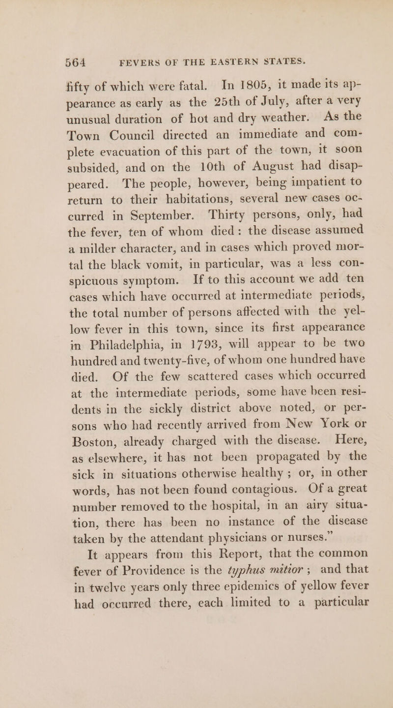 fifty of which were fatal. In 1805, it made its ap- pearance as early as the 25th of July, after a very unusual duration of hot and dry weather. As the Town Council directed an immediate and com- plete evacuation of this part of the town, it soon subsided, and on the 10th of August had disap- peared. The people, however, being impatient to return to their habitations, several new cases oc- curred in September. Thirty persons, only, had the fever, ten of whom died: the disease assumed a milder character, and in cases which proved mor- tal the black vomit, in particular, was a less con- spicuous symptom. If to this account we add ten cases which have occurred at intermediate periods, the total number of persons affected with the yel- low fever in this town, since its first appearance in Philadelphia, in 1793, will appear to be two hundred and twenty-five, of whom one hundred have died. Of the few scattered cases which occurred at the intermediate periods, some have been resi- dents in the sickly district above noted, or per- sons who had recently arrived from New York or Boston, already charged with the disease. Here, as elsewhere, it has not been propagated by the sick in situations otherwise healthy ; or, in other words, has not been found contagious. Of a great number removed to the hospital, in an airy situa- tion, there has been no instance of the disease taken by the attendant physicians or nurses.” It appears from this Report, that the common fever of Providence is the typhus miteor ; and that in twelve years only three epidemics of yellow fever had occurred there, each limited to a_ particular