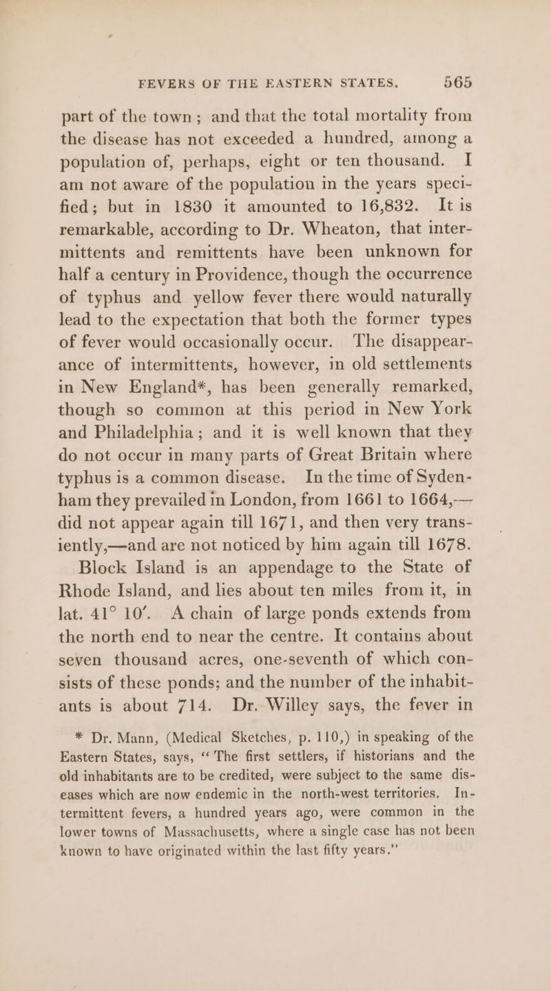 part of the town; and that the total mortality from the disease has not exceeded a hundred, among a population of, perhaps, eight or ten thousand. I am not aware of the population in the years speci- fied; but in 1830 it amounted to 16,832. It is remarkable, according to Dr. Wheaton, that inter- mittents and remittents have been unknown for half a century in Providence, though the occurrence of typhus and yellow fever there would naturally lead to the expectation that both the former types of fever would occasionally occur. The disappear- ance of intermittents, however, in old settlements in New England*, has been generally remarked, though so common at this period in New York and Philadelphia; and it is well known that they do not occur in many parts of Great Britain where typhus is a common disease. In the time of Syden- ham they prevailed in London, from 1661 to 1664,-— did not appear again till 1671, and then very trans- iently,—and are not noticed by him again till 1678. Block Island is an appendage to the State of Rhode Island, and lies about ten miles from it, in lat. 41° 10’. A chain of large ponds extends from the north end to near the centre. It contains about seven thousand acres, one-seventh of which con- sists of these ponds; and the number of the inhabit- ants is about 714. Dr. Willey says, the fever in * Dr. Mann, (Medical Sketches, p. 110,) in speaking of the Eastern States, says, “ The first settlers, if historians and the old inhabitants are to be credited, were subject to the same dis- eases which are now endemic in the north-west territories, In- termittent fevers, a hundred years ago, were common in the lower towns of Massachusetts, where a single case has not been known to have originated within the last fifty years.”